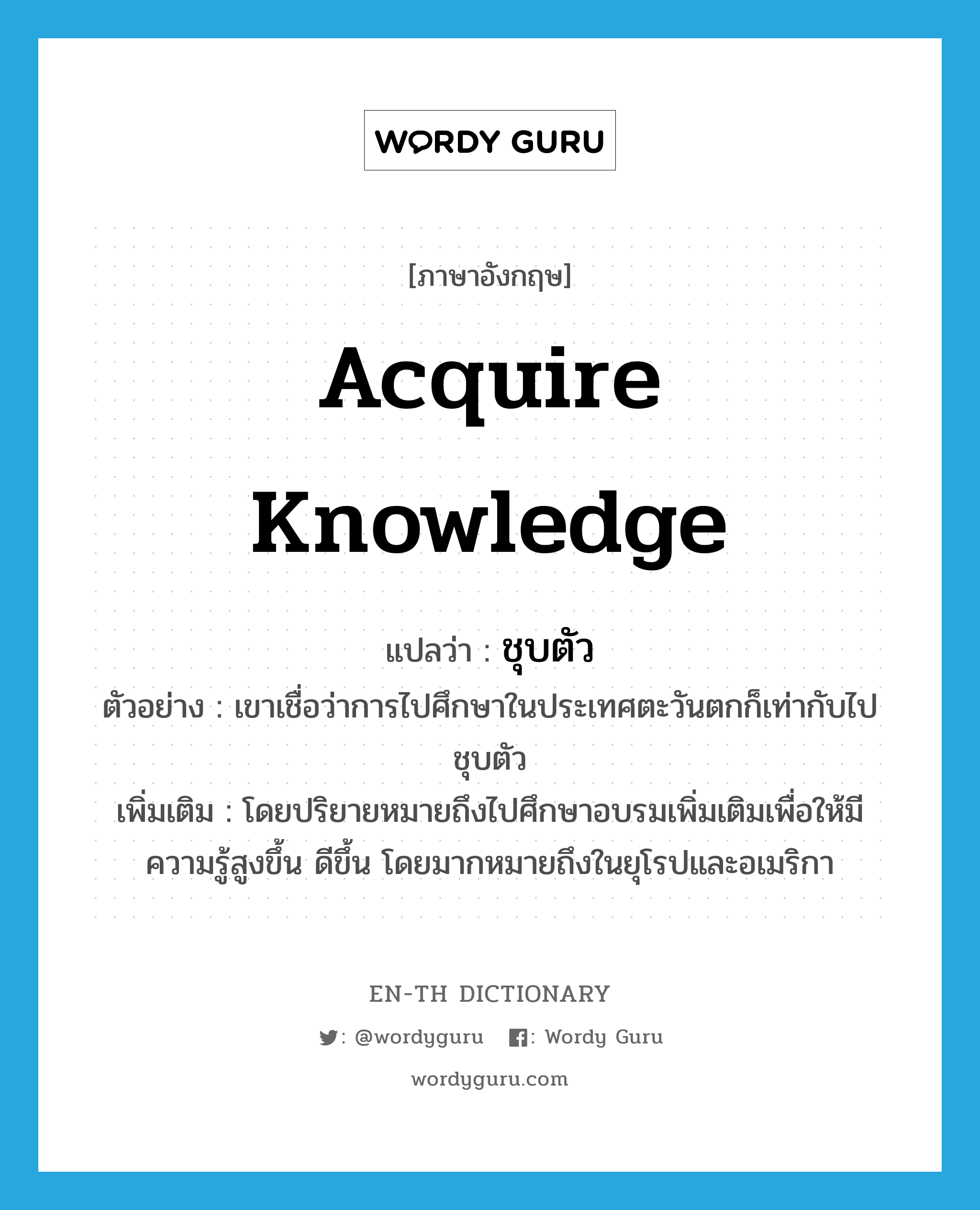 acquire knowledge แปลว่า?, คำศัพท์ภาษาอังกฤษ acquire knowledge แปลว่า ชุบตัว ประเภท V ตัวอย่าง เขาเชื่อว่าการไปศึกษาในประเทศตะวันตกก็เท่ากับไปชุบตัว เพิ่มเติม โดยปริยายหมายถึงไปศึกษาอบรมเพิ่มเติมเพื่อให้มีความรู้สูงขึ้น ดีขึ้น โดยมากหมายถึงในยุโรปและอเมริกา หมวด V