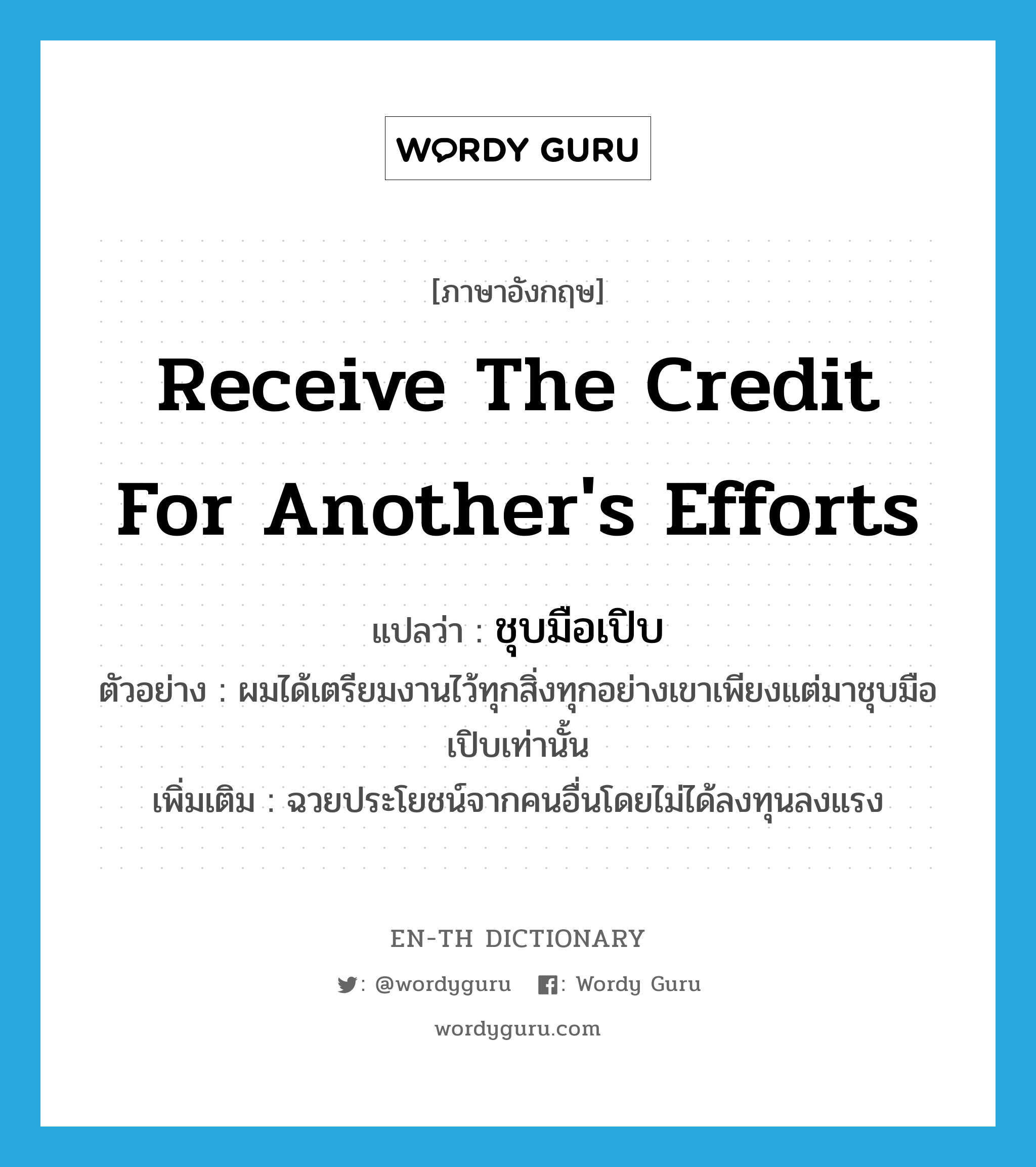 receive the credit for another&#39;s efforts แปลว่า?, คำศัพท์ภาษาอังกฤษ receive the credit for another&#39;s efforts แปลว่า ชุบมือเปิบ ประเภท V ตัวอย่าง ผมได้เตรียมงานไว้ทุกสิ่งทุกอย่างเขาเพียงแต่มาชุบมือเปิบเท่านั้น เพิ่มเติม ฉวยประโยชน์จากคนอื่นโดยไม่ได้ลงทุนลงแรง หมวด V