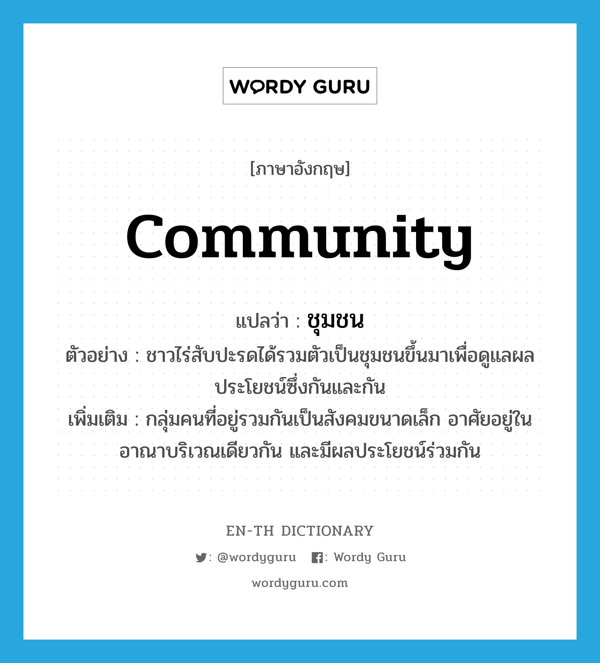 community แปลว่า?, คำศัพท์ภาษาอังกฤษ community แปลว่า ชุมชน ประเภท N ตัวอย่าง ชาวไร่สับปะรดได้รวมตัวเป็นชุมชนขึ้นมาเพื่อดูแลผลประโยชน์ซึ่งกันและกัน เพิ่มเติม กลุ่มคนที่อยู่รวมกันเป็นสังคมขนาดเล็ก อาศัยอยู่ในอาณาบริเวณเดียวกัน และมีผลประโยชน์ร่วมกัน หมวด N