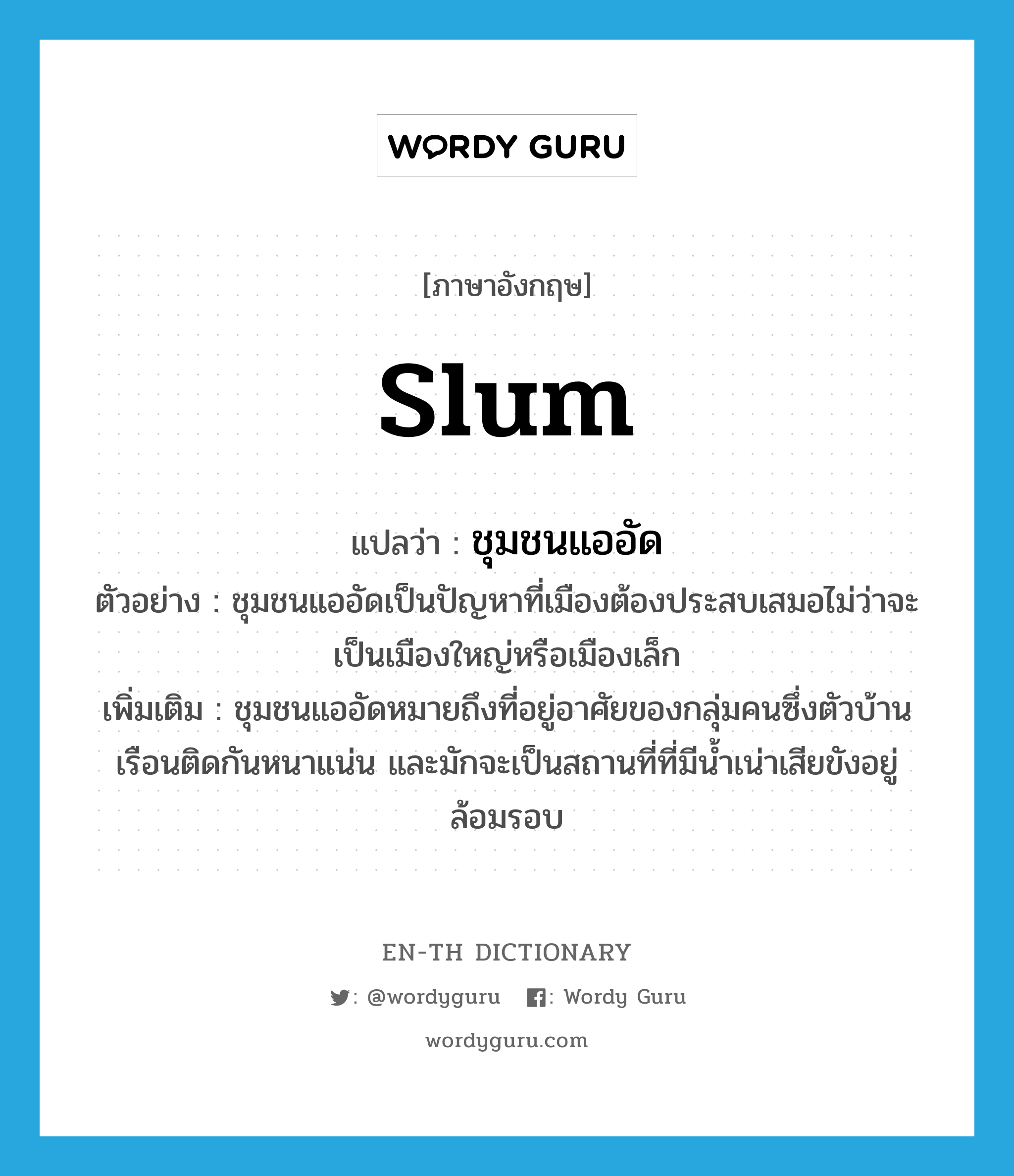 slum แปลว่า?, คำศัพท์ภาษาอังกฤษ slum แปลว่า ชุมชนแออัด ประเภท N ตัวอย่าง ชุมชนแออัดเป็นปัญหาที่เมืองต้องประสบเสมอไม่ว่าจะเป็นเมืองใหญ่หรือเมืองเล็ก เพิ่มเติม ชุมชนแออัดหมายถึงที่อยู่อาศัยของกลุ่มคนซึ่งตัวบ้านเรือนติดกันหนาแน่น และมักจะเป็นสถานที่ที่มีน้ำเน่าเสียขังอยู่ล้อมรอบ หมวด N