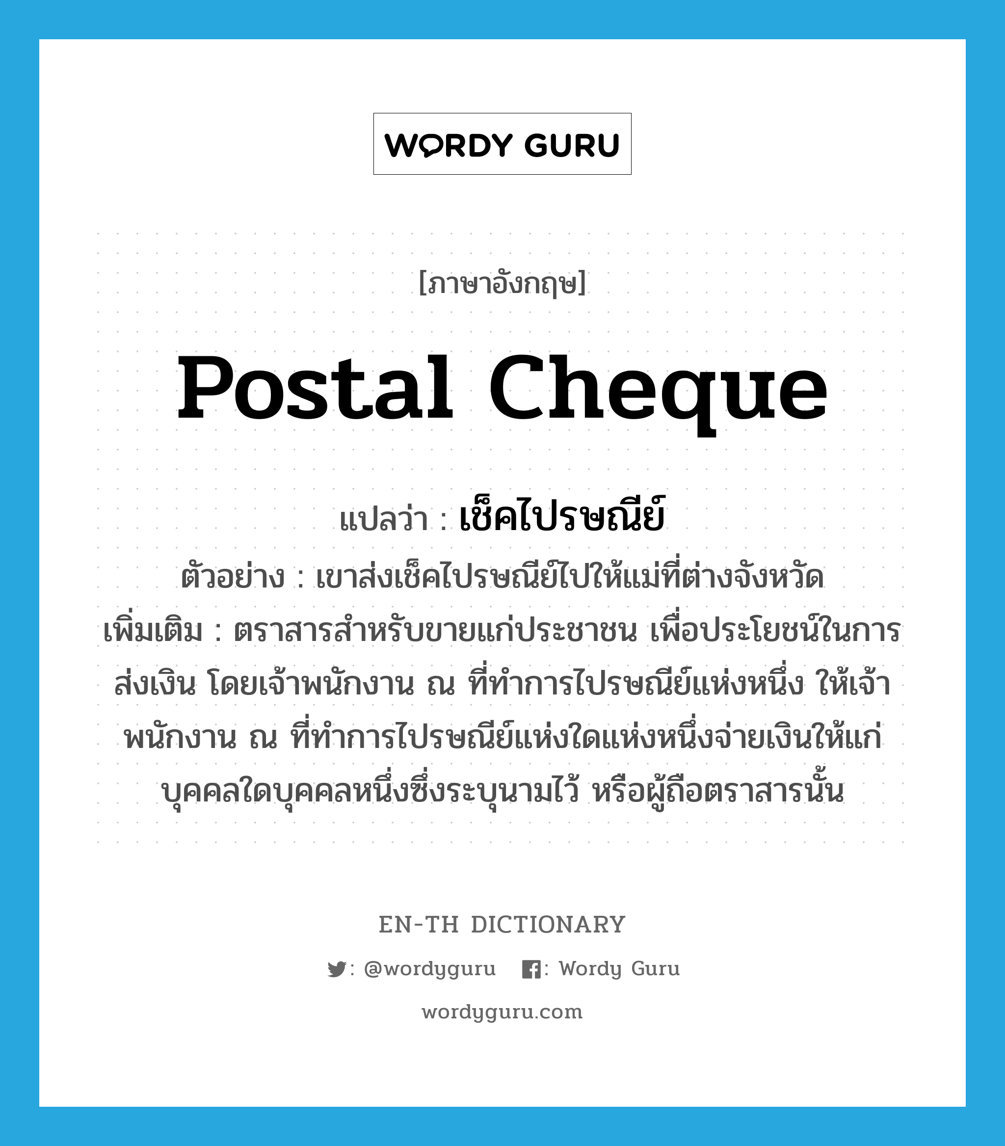 postal cheque แปลว่า?, คำศัพท์ภาษาอังกฤษ postal cheque แปลว่า เช็คไปรษณีย์ ประเภท N ตัวอย่าง เขาส่งเช็คไปรษณีย์ไปให้แม่ที่ต่างจังหวัด เพิ่มเติม ตราสารสำหรับขายแก่ประชาชน เพื่อประโยชน์ในการส่งเงิน โดยเจ้าพนักงาน ณ ที่ทำการไปรษณีย์แห่งหนึ่ง ให้เจ้าพนักงาน ณ ที่ทำการไปรษณีย์แห่งใดแห่งหนึ่งจ่ายเงินให้แก่บุคคลใดบุคคลหนึ่งซึ่งระบุนามไว้ หรือผู้ถือตราสารนั้น หมวด N