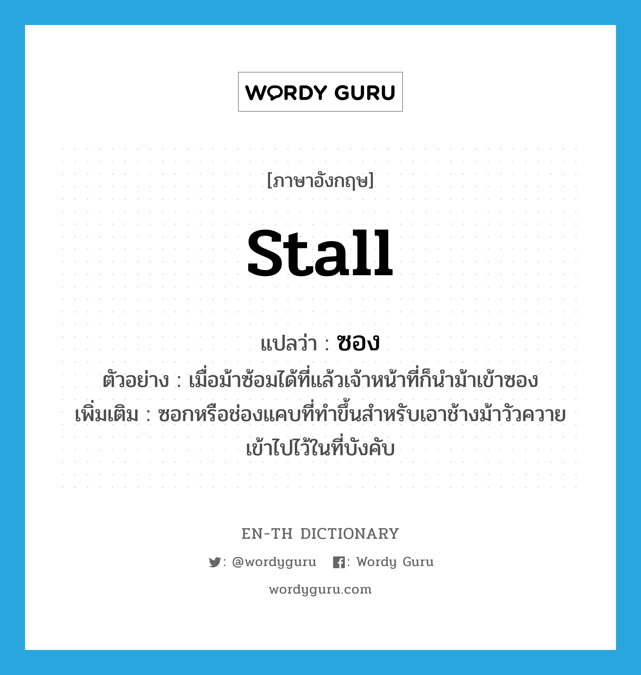 stall แปลว่า?, คำศัพท์ภาษาอังกฤษ stall แปลว่า ซอง ประเภท N ตัวอย่าง เมื่อม้าซ้อมได้ที่แล้วเจ้าหน้าที่ก็นำม้าเข้าซอง เพิ่มเติม ซอกหรือช่องแคบที่ทำขึ้นสำหรับเอาช้างม้าวัวควายเข้าไปไว้ในที่บังคับ หมวด N