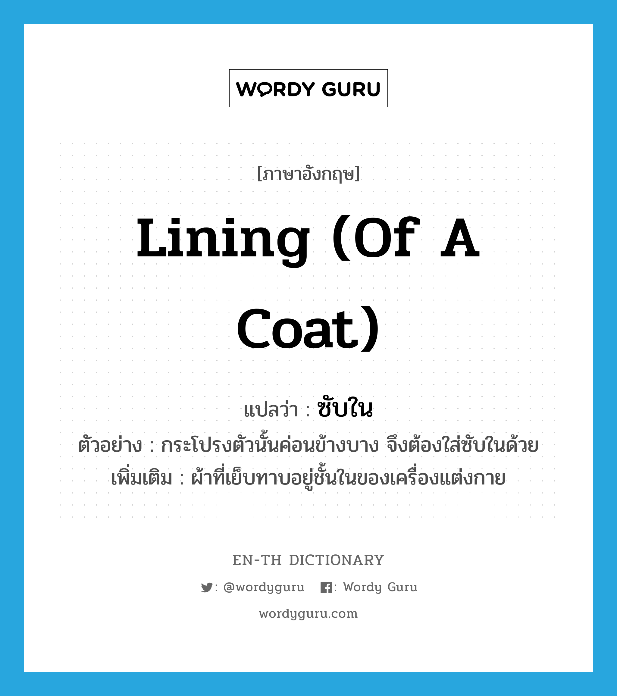 lining (of a coat) แปลว่า?, คำศัพท์ภาษาอังกฤษ lining (of a coat) แปลว่า ซับใน ประเภท N ตัวอย่าง กระโปรงตัวนั้นค่อนข้างบาง จึงต้องใส่ซับในด้วย เพิ่มเติม ผ้าที่เย็บทาบอยู่ชั้นในของเครื่องแต่งกาย หมวด N