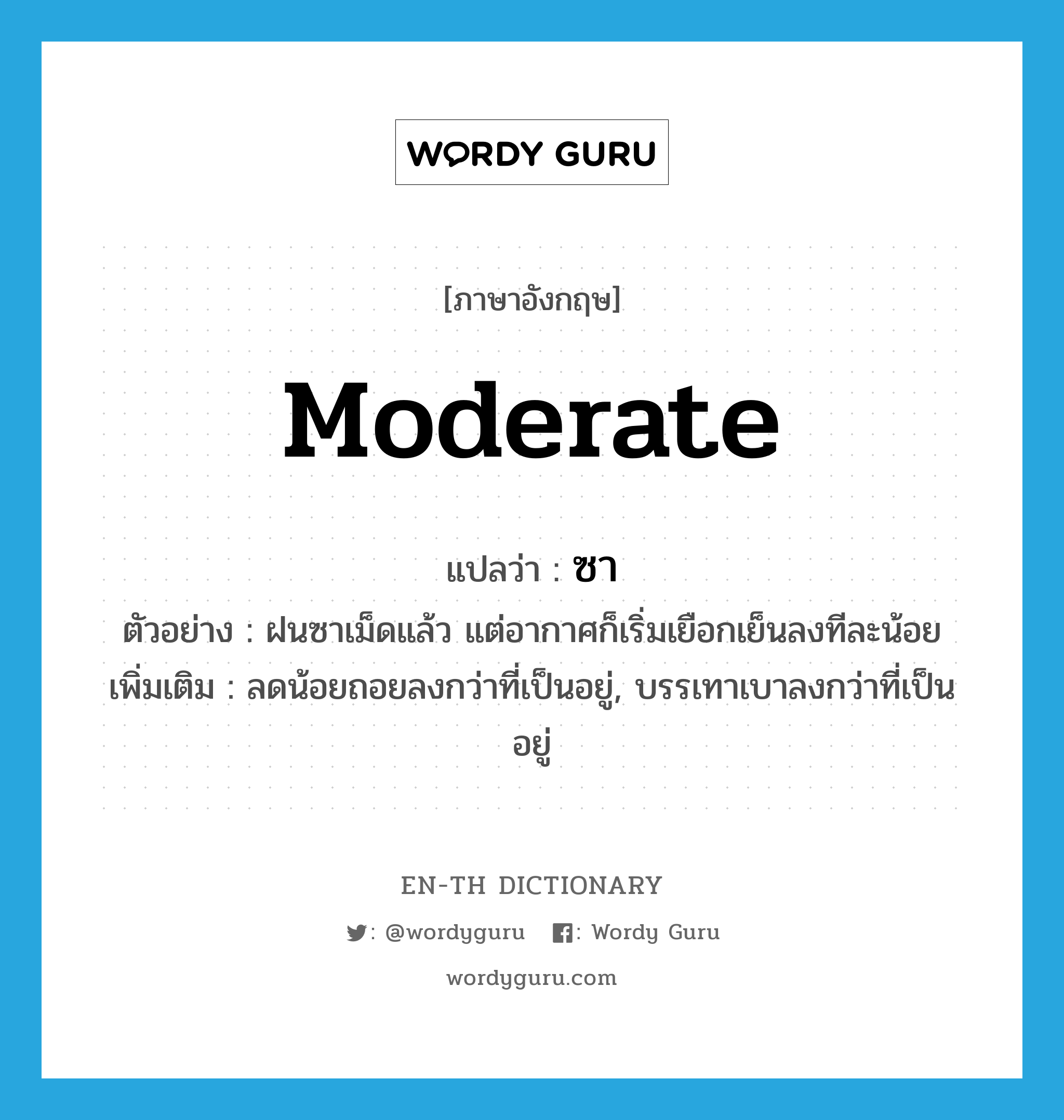 moderate แปลว่า?, คำศัพท์ภาษาอังกฤษ moderate แปลว่า ซา ประเภท V ตัวอย่าง ฝนซาเม็ดแล้ว แต่อากาศก็เริ่มเยือกเย็นลงทีละน้อย เพิ่มเติม ลดน้อยถอยลงกว่าที่เป็นอยู่, บรรเทาเบาลงกว่าที่เป็นอยู่ หมวด V