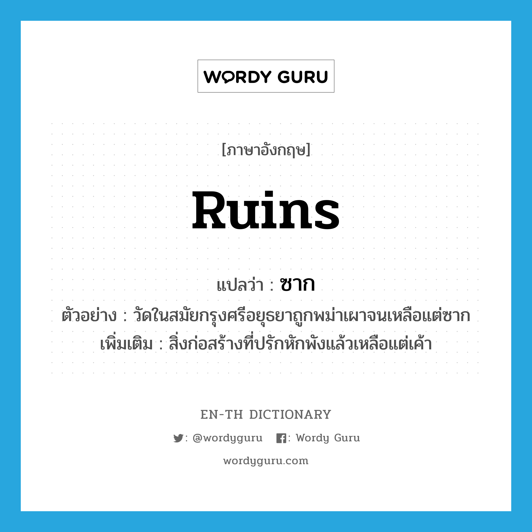 ruins แปลว่า?, คำศัพท์ภาษาอังกฤษ ruins แปลว่า ซาก ประเภท N ตัวอย่าง วัดในสมัยกรุงศรีอยุธยาถูกพม่าเผาจนเหลือแต่ซาก เพิ่มเติม สิ่งก่อสร้างที่ปรักหักพังแล้วเหลือแต่เค้า หมวด N