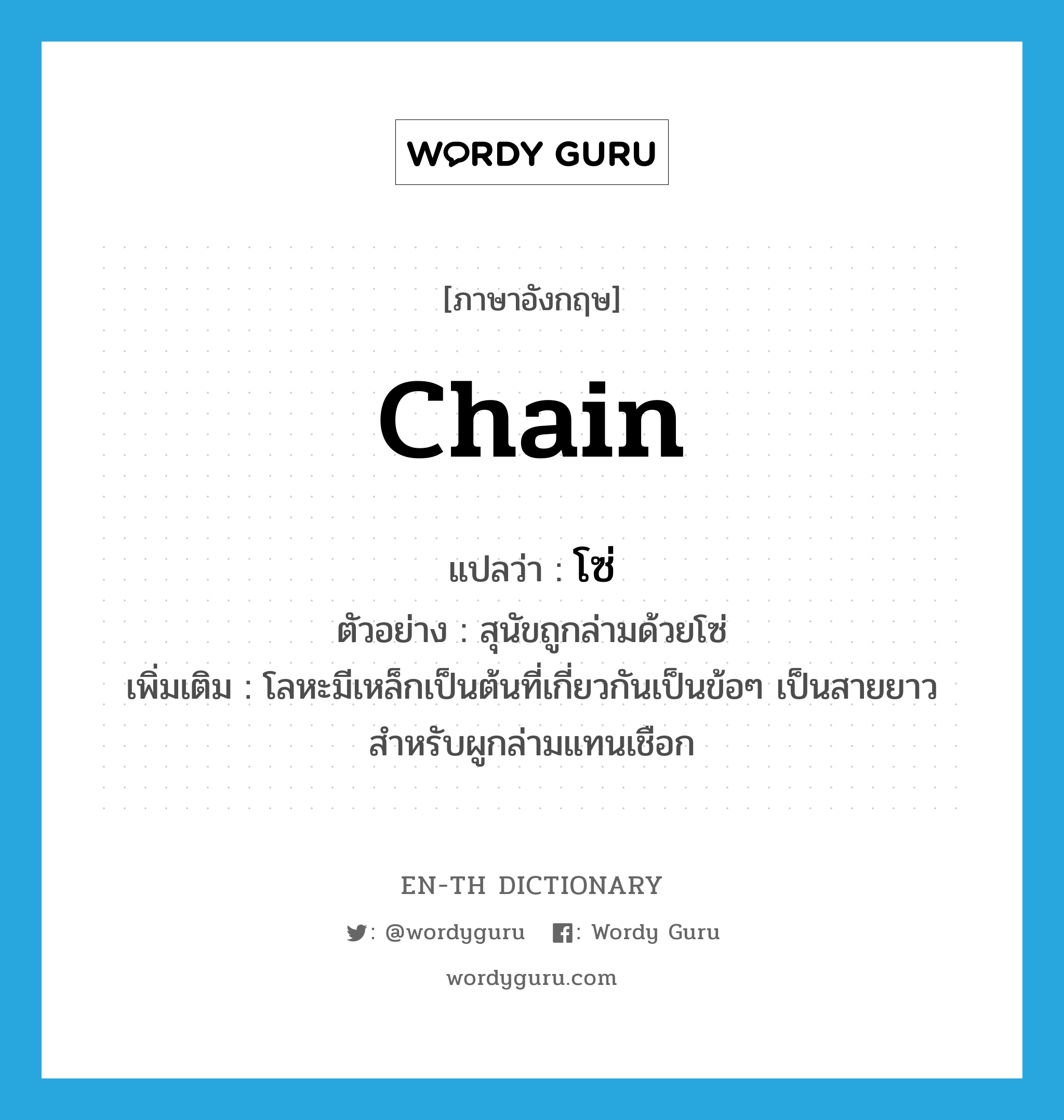 chain แปลว่า?, คำศัพท์ภาษาอังกฤษ chain แปลว่า โซ่ ประเภท N ตัวอย่าง สุนัขถูกล่ามด้วยโซ่ เพิ่มเติม โลหะมีเหล็กเป็นต้นที่เกี่ยวกันเป็นข้อๆ เป็นสายยาวสำหรับผูกล่ามแทนเชือก หมวด N