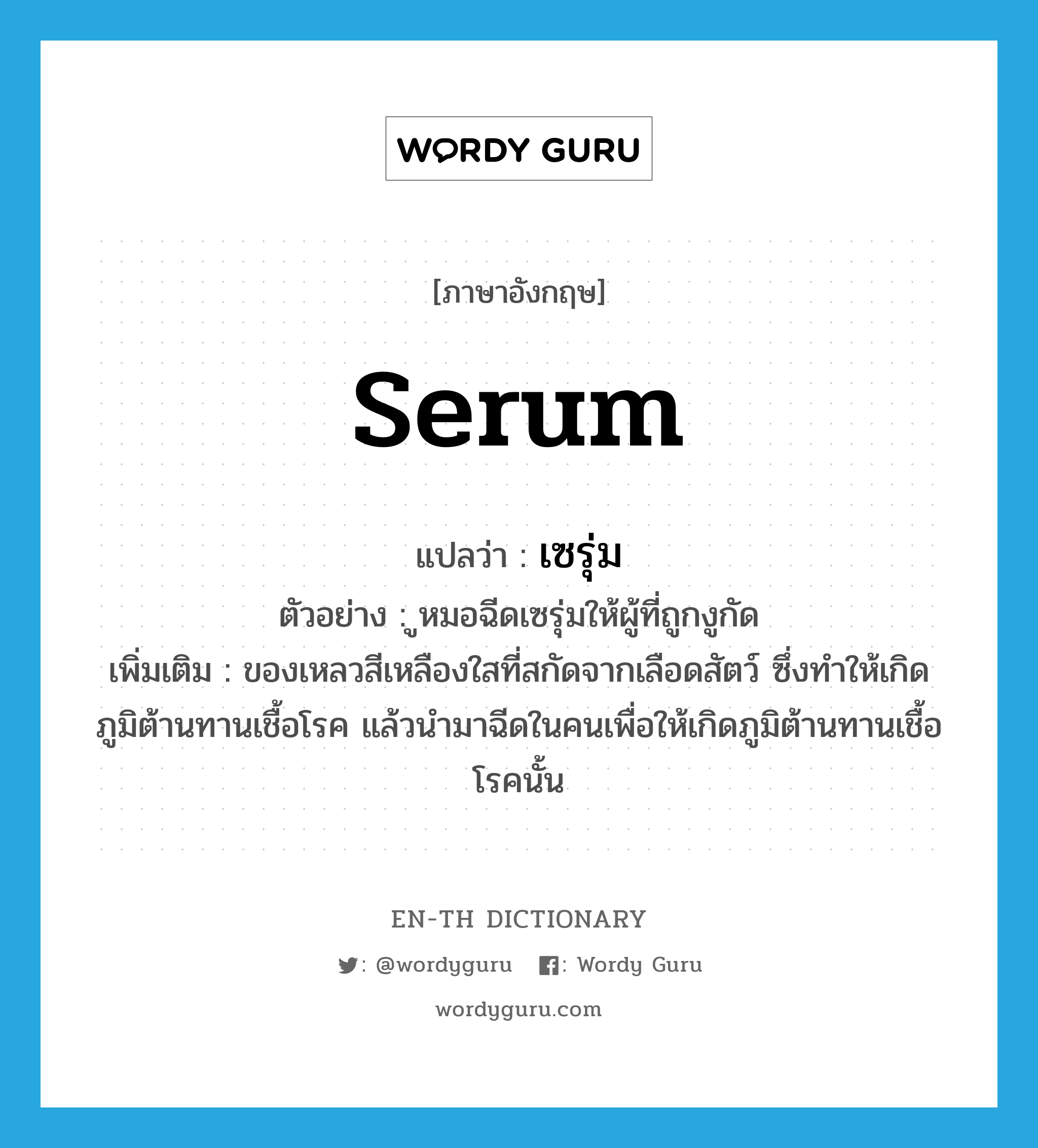 serum แปลว่า?, คำศัพท์ภาษาอังกฤษ serum แปลว่า เซรุ่ม ประเภท N ตัวอย่าง ูหมอฉีดเซรุ่มให้ผู้ที่ถูกงูกัด เพิ่มเติม ของเหลวสีเหลืองใสที่สกัดจากเลือดสัตว์ ซึ่งทำให้เกิดภูมิต้านทานเชื้อโรค แล้วนำมาฉีดในคนเพื่อให้เกิดภูมิต้านทานเชื้อโรคนั้น หมวด N