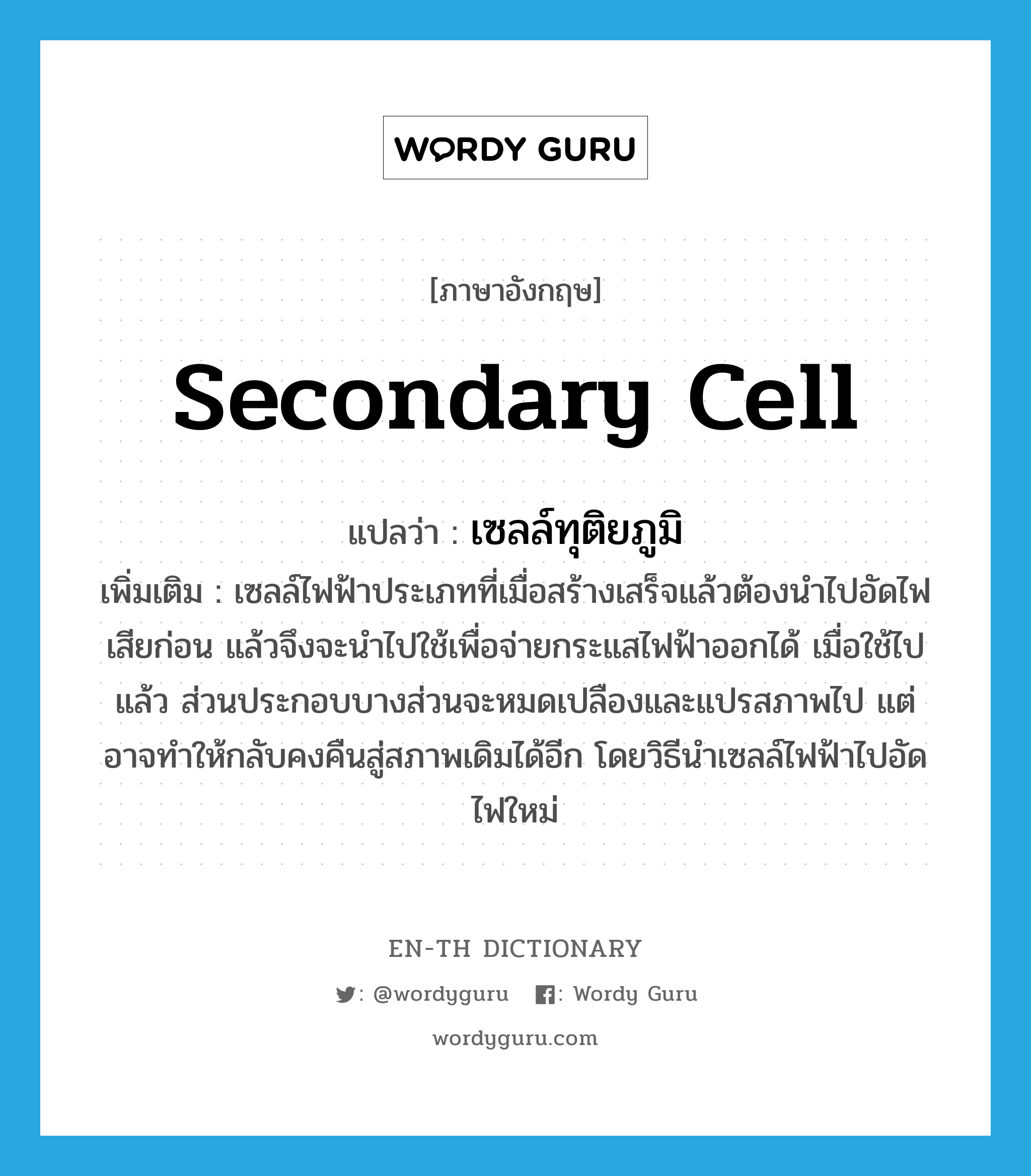 secondary cell แปลว่า?, คำศัพท์ภาษาอังกฤษ secondary cell แปลว่า เซลล์ทุติยภูมิ ประเภท N เพิ่มเติม เซลล์ไฟฟ้าประเภทที่เมื่อสร้างเสร็จแล้วต้องนำไปอัดไฟเสียก่อน แล้วจึงจะนำไปใช้เพื่อจ่ายกระแสไฟฟ้าออกได้ เมื่อใช้ไปแล้ว ส่วนประกอบบางส่วนจะหมดเปลืองและแปรสภาพไป แต่อาจทำให้กลับคงคืนสู่สภาพเดิมได้อีก โดยวิธีนำเซลล์ไฟฟ้าไปอัดไฟใหม่ หมวด N