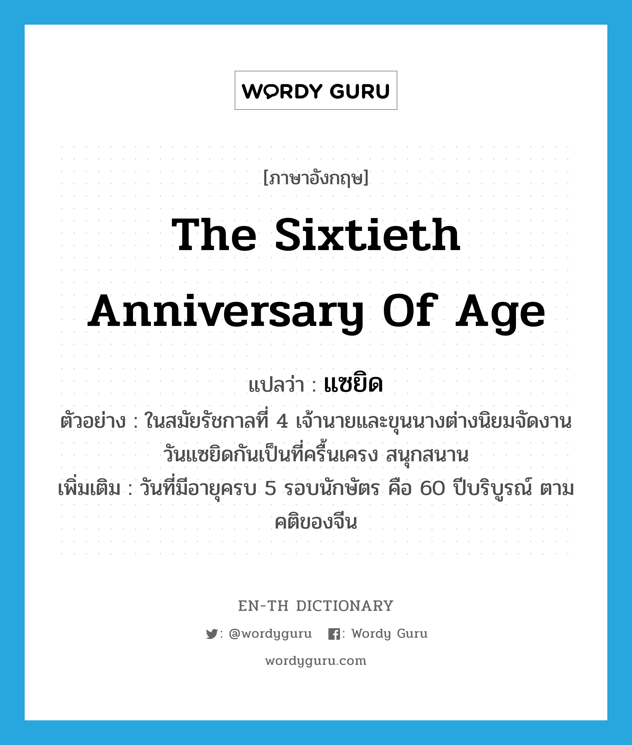 the sixtieth anniversary of age แปลว่า?, คำศัพท์ภาษาอังกฤษ the sixtieth anniversary of age แปลว่า แซยิด ประเภท N ตัวอย่าง ในสมัยรัชกาลที่ 4 เจ้านายและขุนนางต่างนิยมจัดงานวันแซยิดกันเป็นที่ครื้นเครง สนุกสนาน เพิ่มเติม วันที่มีอายุครบ 5 รอบนักษัตร คือ 60 ปีบริบูรณ์ ตามคติของจีน หมวด N