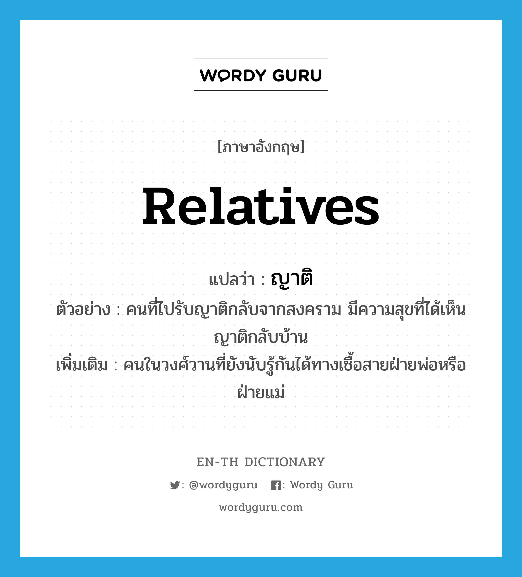 relatives แปลว่า?, คำศัพท์ภาษาอังกฤษ relatives แปลว่า ญาติ ประเภท N ตัวอย่าง คนที่ไปรับญาติกลับจากสงคราม มีความสุขที่ได้เห็นญาติกลับบ้าน เพิ่มเติม คนในวงศ์วานที่ยังนับรู้กันได้ทางเชื้อสายฝ่ายพ่อหรือฝ่ายแม่ หมวด N