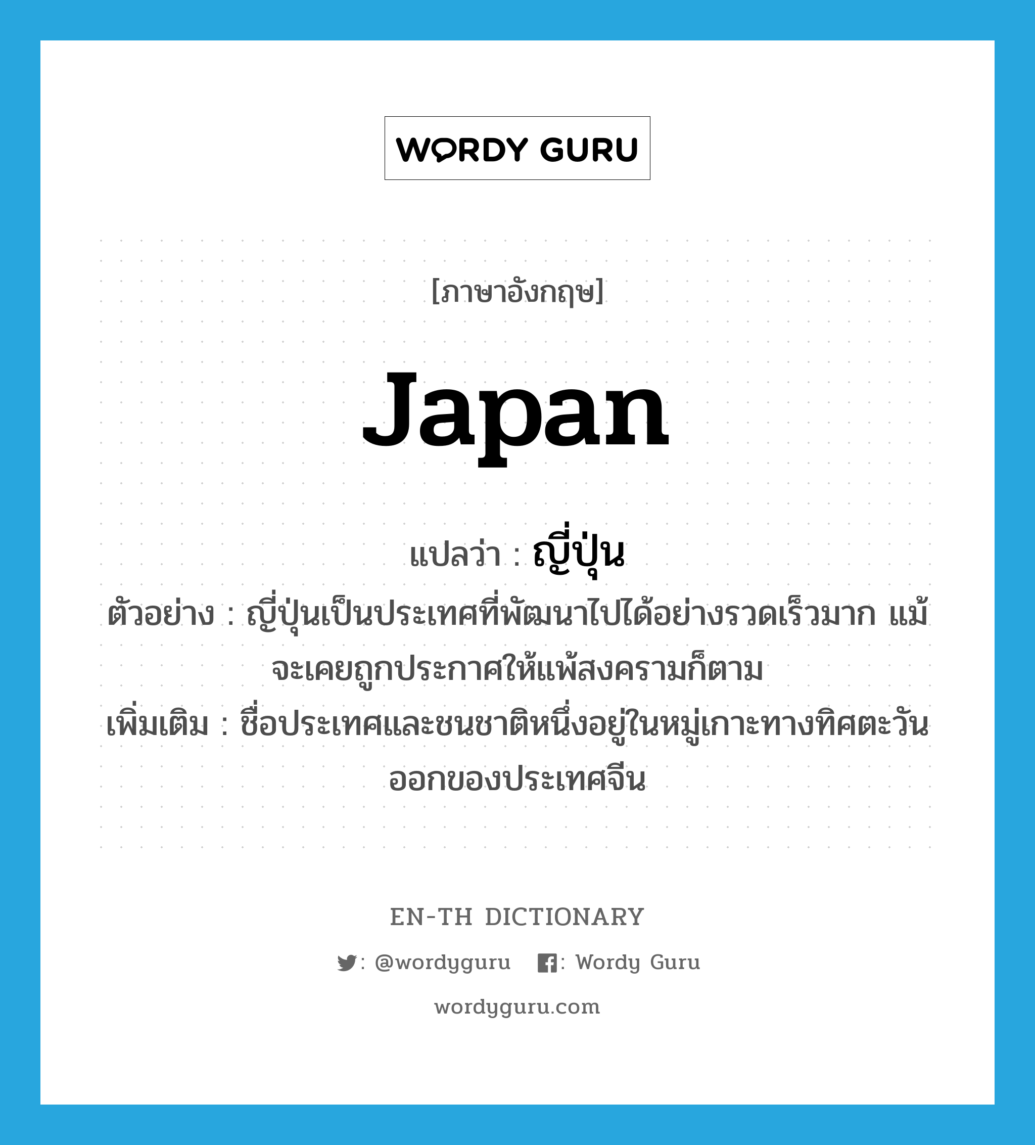 Japan แปลว่า?, คำศัพท์ภาษาอังกฤษ Japan แปลว่า ญี่ปุ่น ประเภท N ตัวอย่าง ญี่ปุ่นเป็นประเทศที่พัฒนาไปได้อย่างรวดเร็วมาก แม้จะเคยถูกประกาศให้แพ้สงครามก็ตาม เพิ่มเติม ชื่อประเทศและชนชาติหนึ่งอยู่ในหมู่เกาะทางทิศตะวันออกของประเทศจีน หมวด N