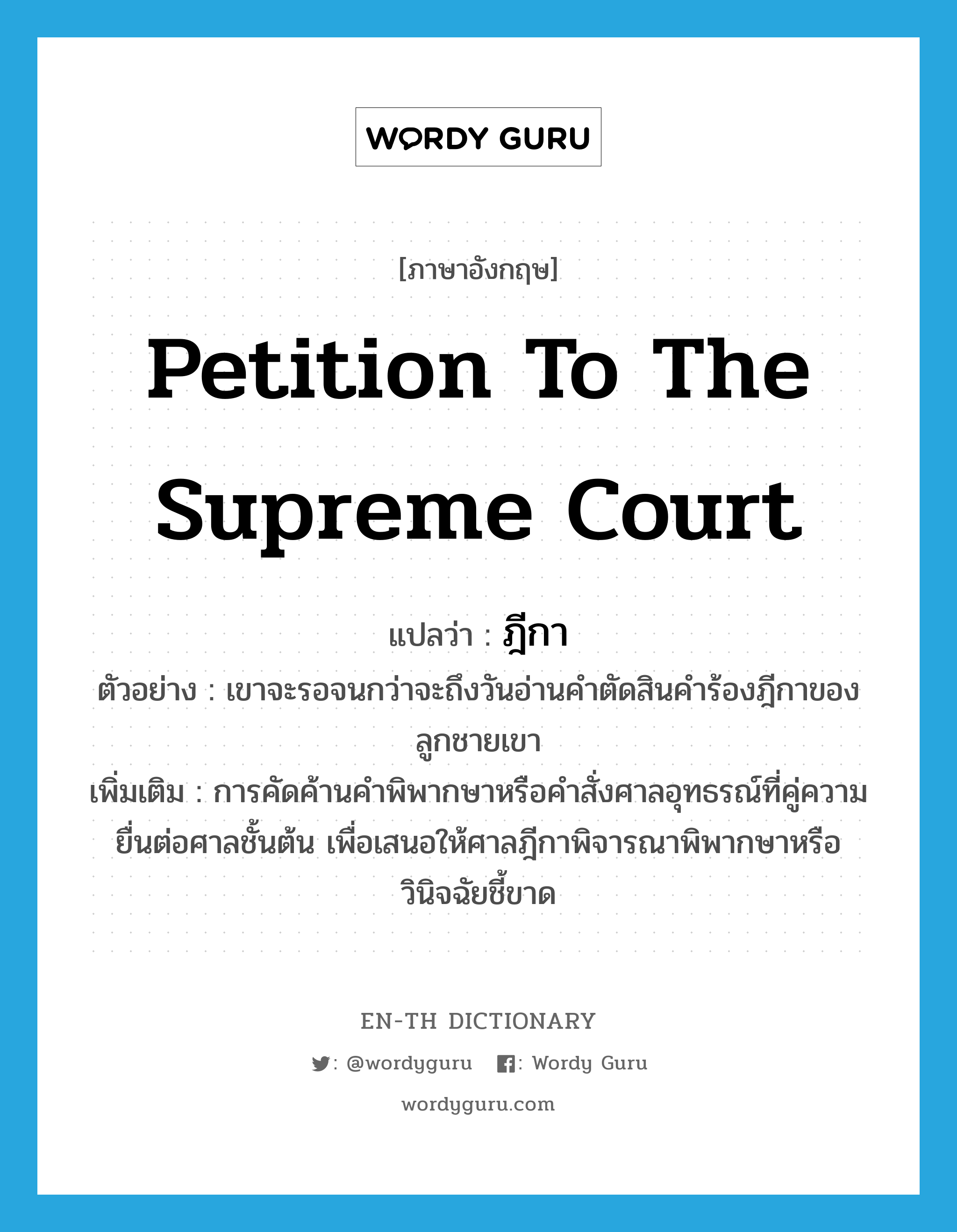 petition to the Supreme Court แปลว่า?, คำศัพท์ภาษาอังกฤษ petition to the Supreme Court แปลว่า ฎีกา ประเภท N ตัวอย่าง เขาจะรอจนกว่าจะถึงวันอ่านคำตัดสินคำร้องฎีกาของลูกชายเขา เพิ่มเติม การคัดค้านคำพิพากษาหรือคำสั่งศาลอุทธรณ์ที่คู่ความยื่นต่อศาลชั้นต้น เพื่อเสนอให้ศาลฎีกาพิจารณาพิพากษาหรือวินิจฉัยชี้ขาด หมวด N