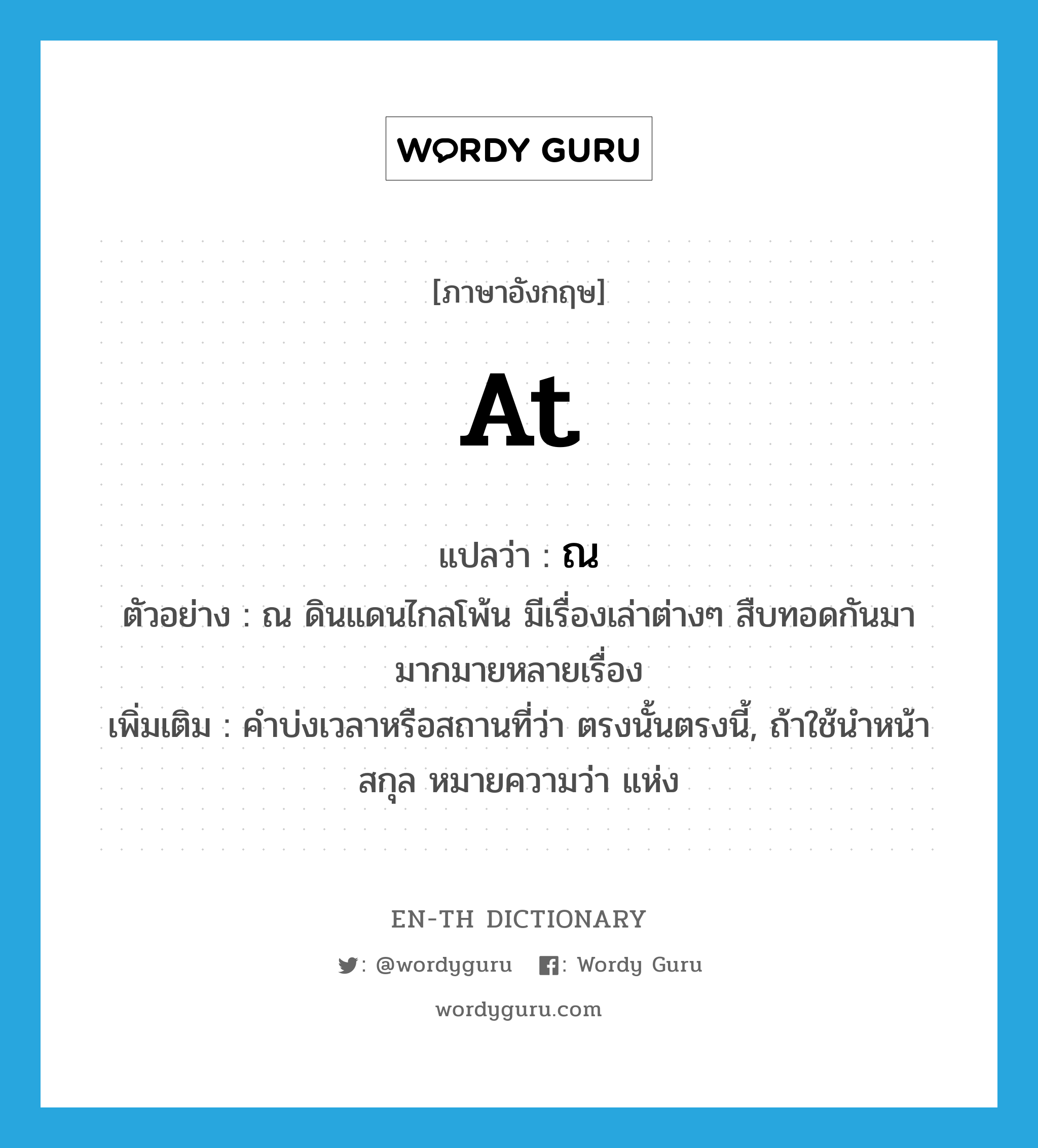 at แปลว่า?, คำศัพท์ภาษาอังกฤษ at แปลว่า ณ ประเภท PREP ตัวอย่าง ณ ดินแดนไกลโพ้น มีเรื่องเล่าต่างๆ สืบทอดกันมามากมายหลายเรื่อง เพิ่มเติม คำบ่งเวลาหรือสถานที่ว่า ตรงนั้นตรงนี้, ถ้าใช้นำหน้าสกุล หมายความว่า แห่ง หมวด PREP