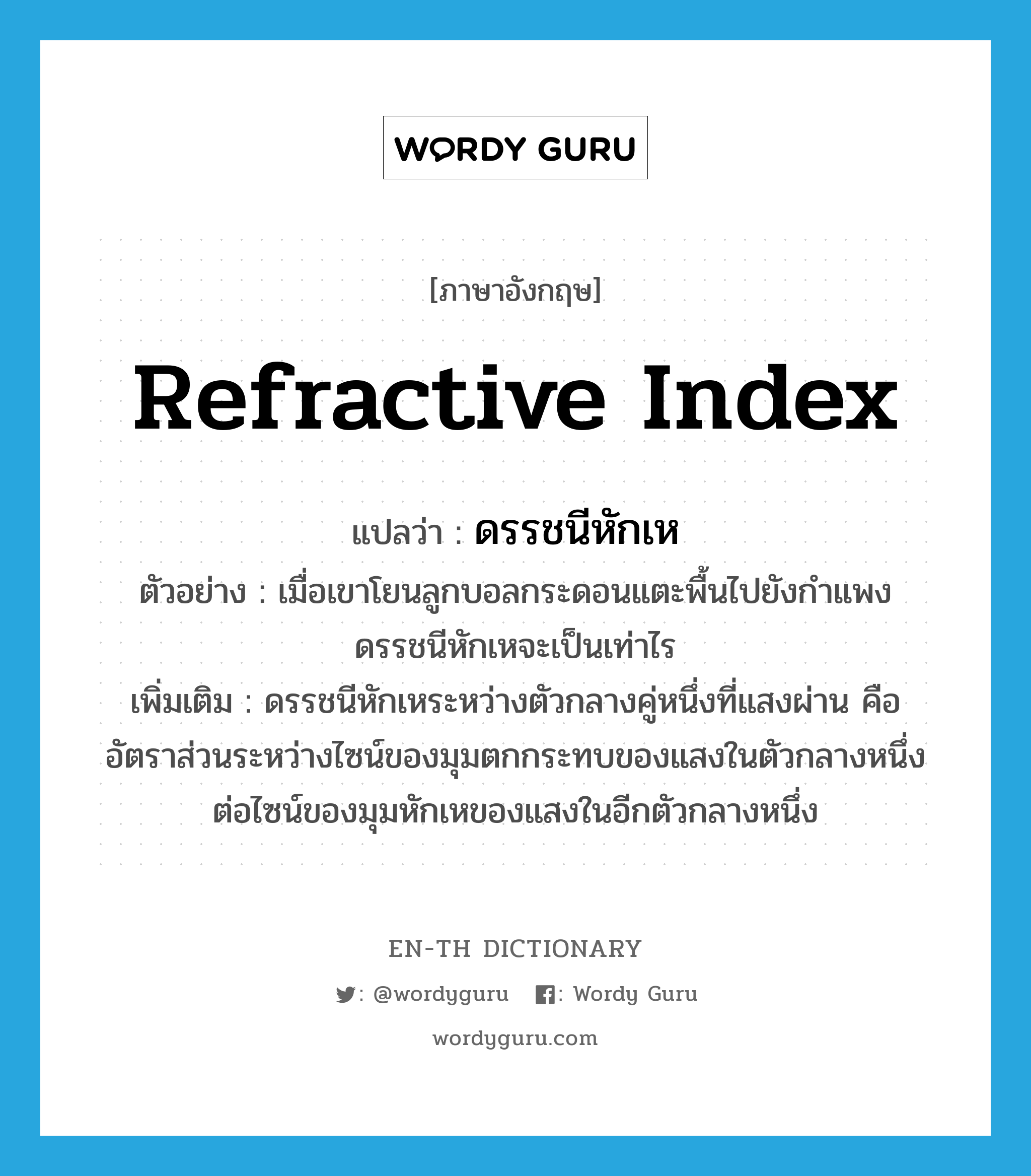 refractive index แปลว่า?, คำศัพท์ภาษาอังกฤษ refractive index แปลว่า ดรรชนีหักเห ประเภท N ตัวอย่าง เมื่อเขาโยนลูกบอลกระดอนแตะพื้นไปยังกำแพง ดรรชนีหักเหจะเป็นเท่าไร เพิ่มเติม ดรรชนีหักเหระหว่างตัวกลางคู่หนึ่งที่แสงผ่าน คือ อัตราส่วนระหว่างไซน์ของมุมตกกระทบของแสงในตัวกลางหนึ่งต่อไซน์ของมุมหักเหของแสงในอีกตัวกลางหนึ่ง หมวด N