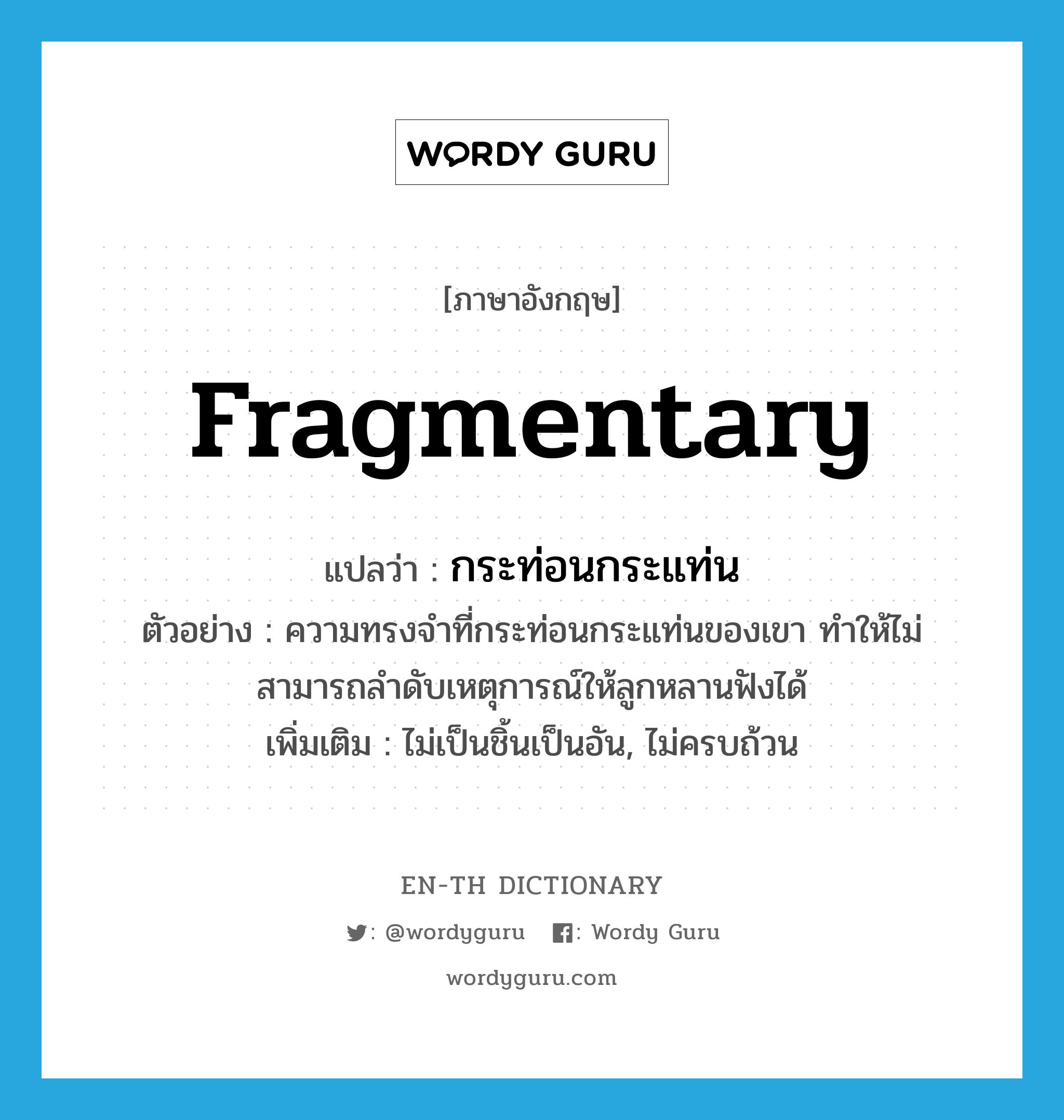 fragmentary แปลว่า?, คำศัพท์ภาษาอังกฤษ fragmentary แปลว่า กระท่อนกระแท่น ประเภท ADJ ตัวอย่าง ความทรงจำที่กระท่อนกระแท่นของเขา ทำให้ไม่สามารถลำดับเหตุการณ์ให้ลูกหลานฟังได้ เพิ่มเติม ไม่เป็นชิ้นเป็นอัน, ไม่ครบถ้วน หมวด ADJ