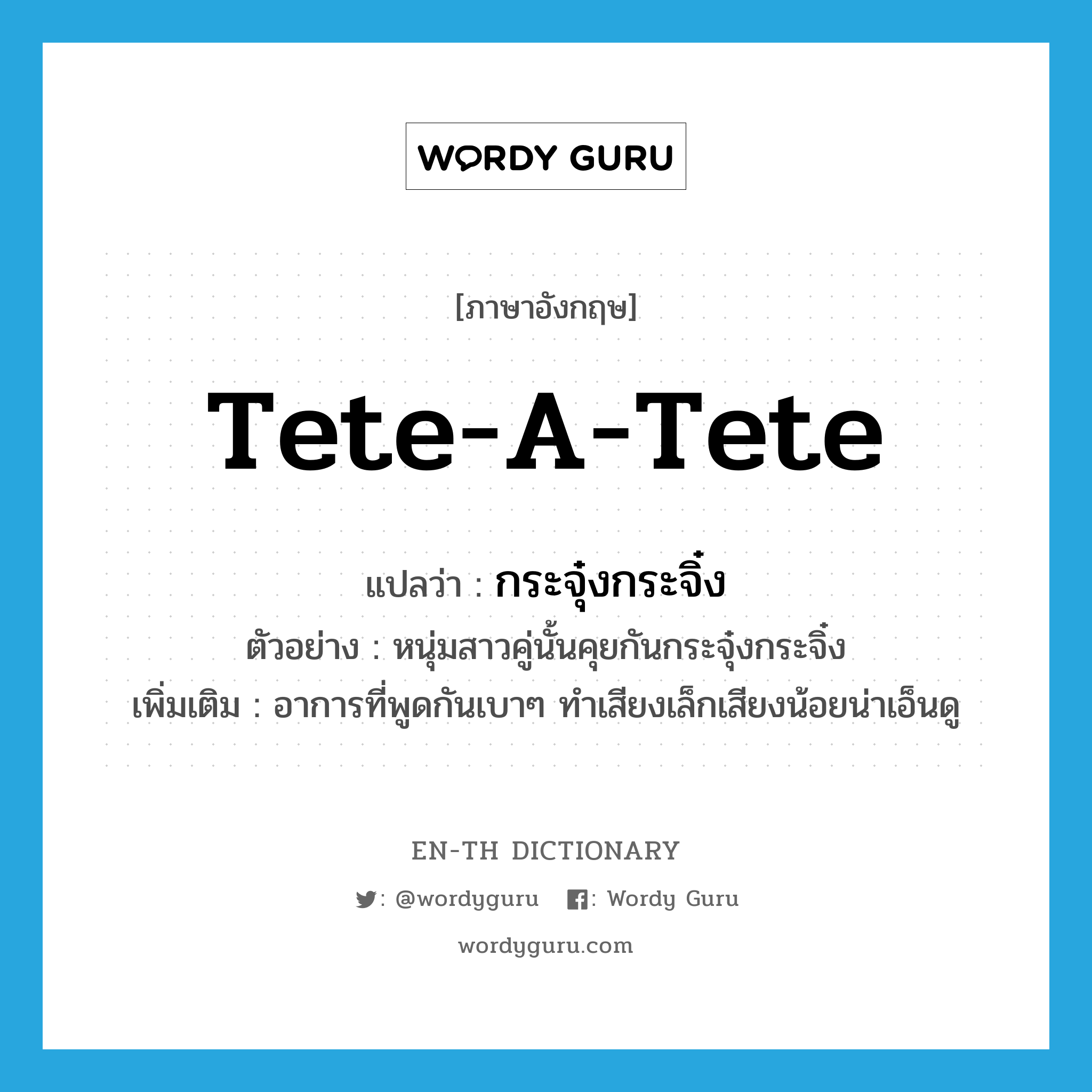 tete-a-tete แปลว่า?, คำศัพท์ภาษาอังกฤษ tete-a-tete แปลว่า กระจุ๋งกระจิ๋ง ประเภท ADV ตัวอย่าง หนุ่มสาวคู่นั้นคุยกันกระจุ๋งกระจิ๋ง เพิ่มเติม อาการที่พูดกันเบาๆ ทำเสียงเล็กเสียงน้อยน่าเอ็นดู หมวด ADV