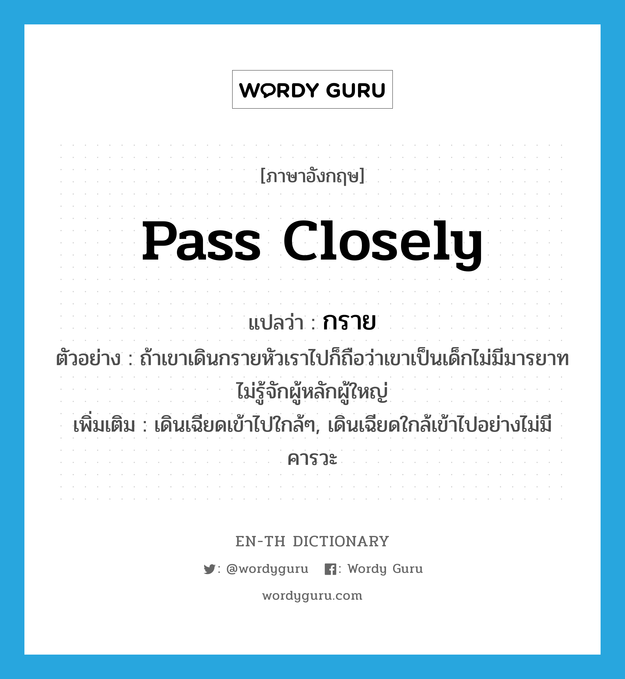 pass closely แปลว่า?, คำศัพท์ภาษาอังกฤษ pass closely แปลว่า กราย ประเภท V ตัวอย่าง ถ้าเขาเดินกรายหัวเราไปก็ถือว่าเขาเป็นเด็กไม่มีมารยาทไม่รู้จักผู้หลักผู้ใหญ่ เพิ่มเติม เดินเฉียดเข้าไปใกล้ๆ, เดินเฉียดใกล้เข้าไปอย่างไม่มีคารวะ หมวด V