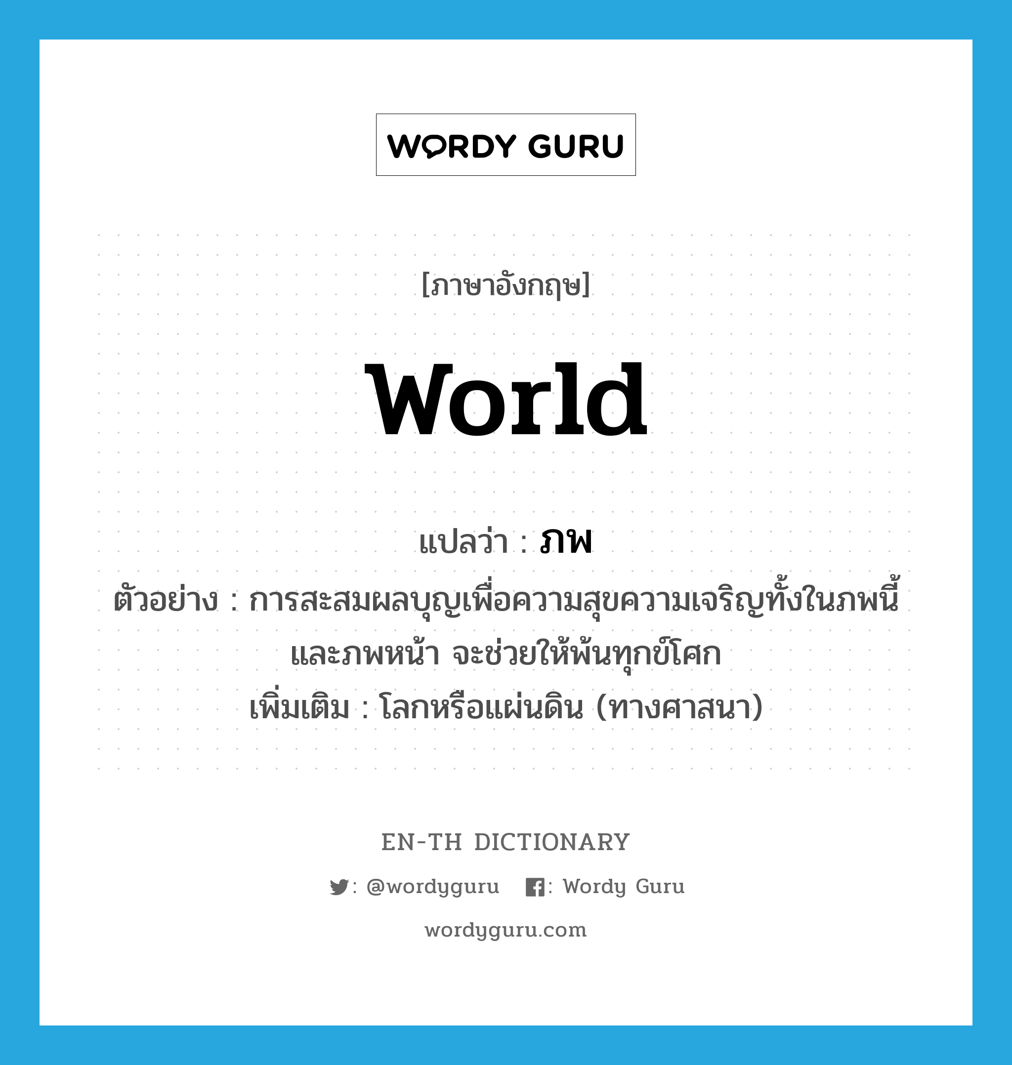 world แปลว่า?, คำศัพท์ภาษาอังกฤษ world แปลว่า ภพ ประเภท N ตัวอย่าง การสะสมผลบุญเพื่อความสุขความเจริญทั้งในภพนี้ และภพหน้า จะช่วยให้พ้นทุกข์โศก เพิ่มเติม โลกหรือแผ่นดิน (ทางศาสนา) หมวด N