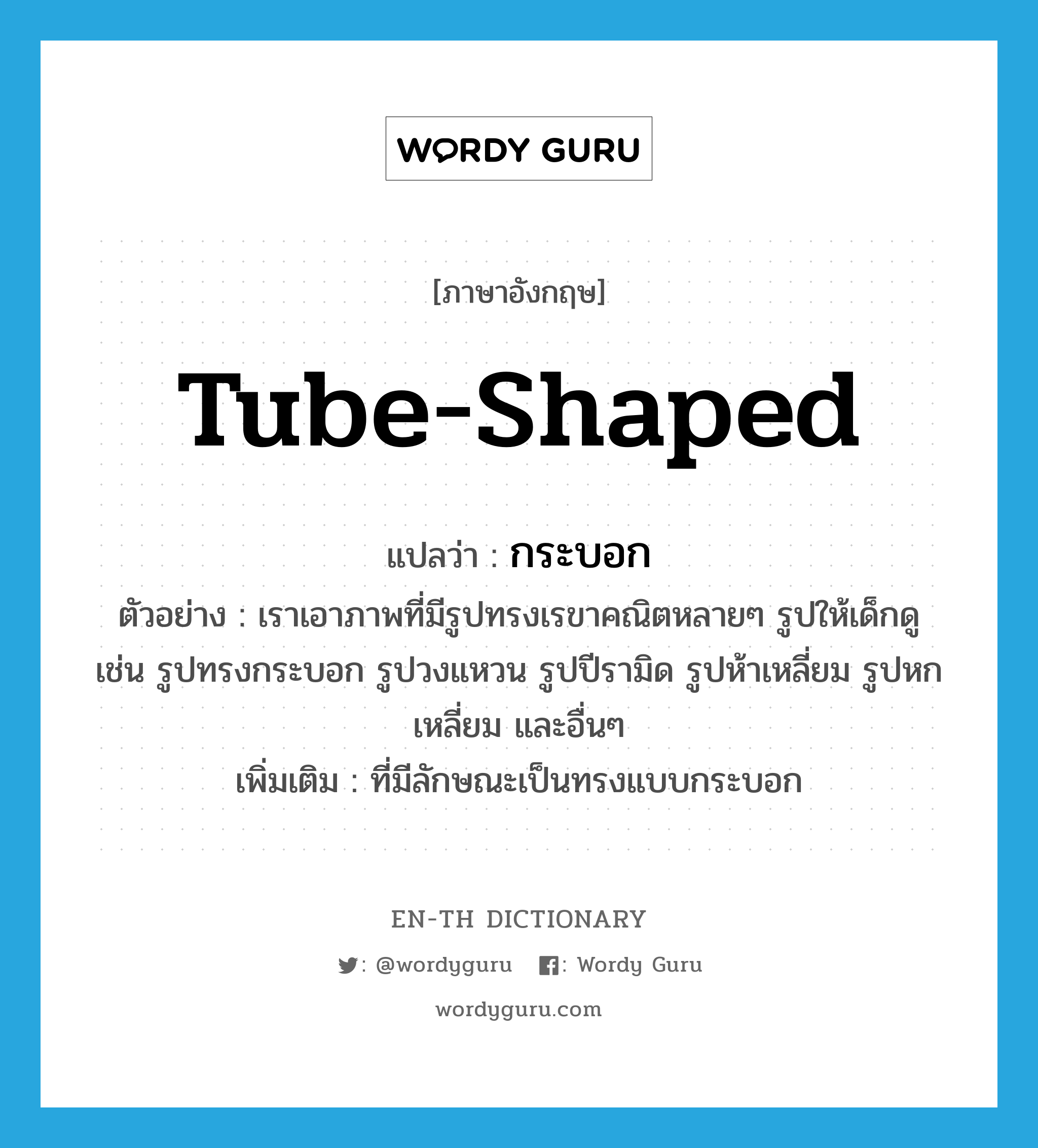 tube-shaped แปลว่า?, คำศัพท์ภาษาอังกฤษ tube-shaped แปลว่า กระบอก ประเภท ADJ ตัวอย่าง เราเอาภาพที่มีรูปทรงเรขาคณิตหลายๆ รูปให้เด็กดู เช่น รูปทรงกระบอก รูปวงแหวน รูปปีรามิด รูปห้าเหลี่ยม รูปหกเหลี่ยม และอื่นๆ เพิ่มเติม ที่มีลักษณะเป็นทรงแบบกระบอก หมวด ADJ