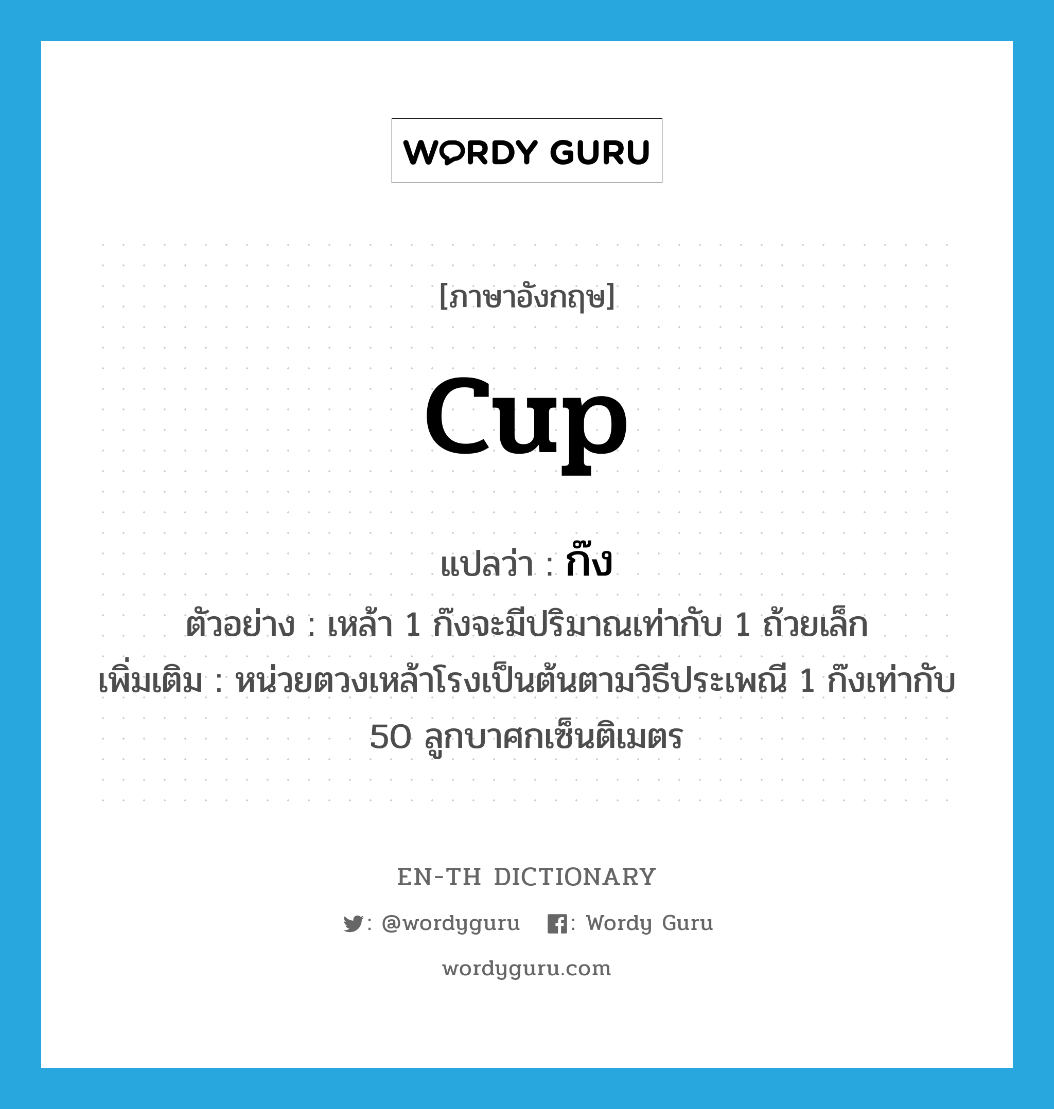 cup แปลว่า?, คำศัพท์ภาษาอังกฤษ cup แปลว่า ก๊ง ประเภท CLAS ตัวอย่าง เหล้า 1 ก๊งจะมีปริมาณเท่ากับ 1 ถ้วยเล็ก เพิ่มเติม หน่วยตวงเหล้าโรงเป็นต้นตามวิธีประเพณี 1 ก๊งเท่ากับ 50 ลูกบาศกเซ็นติเมตร หมวด CLAS