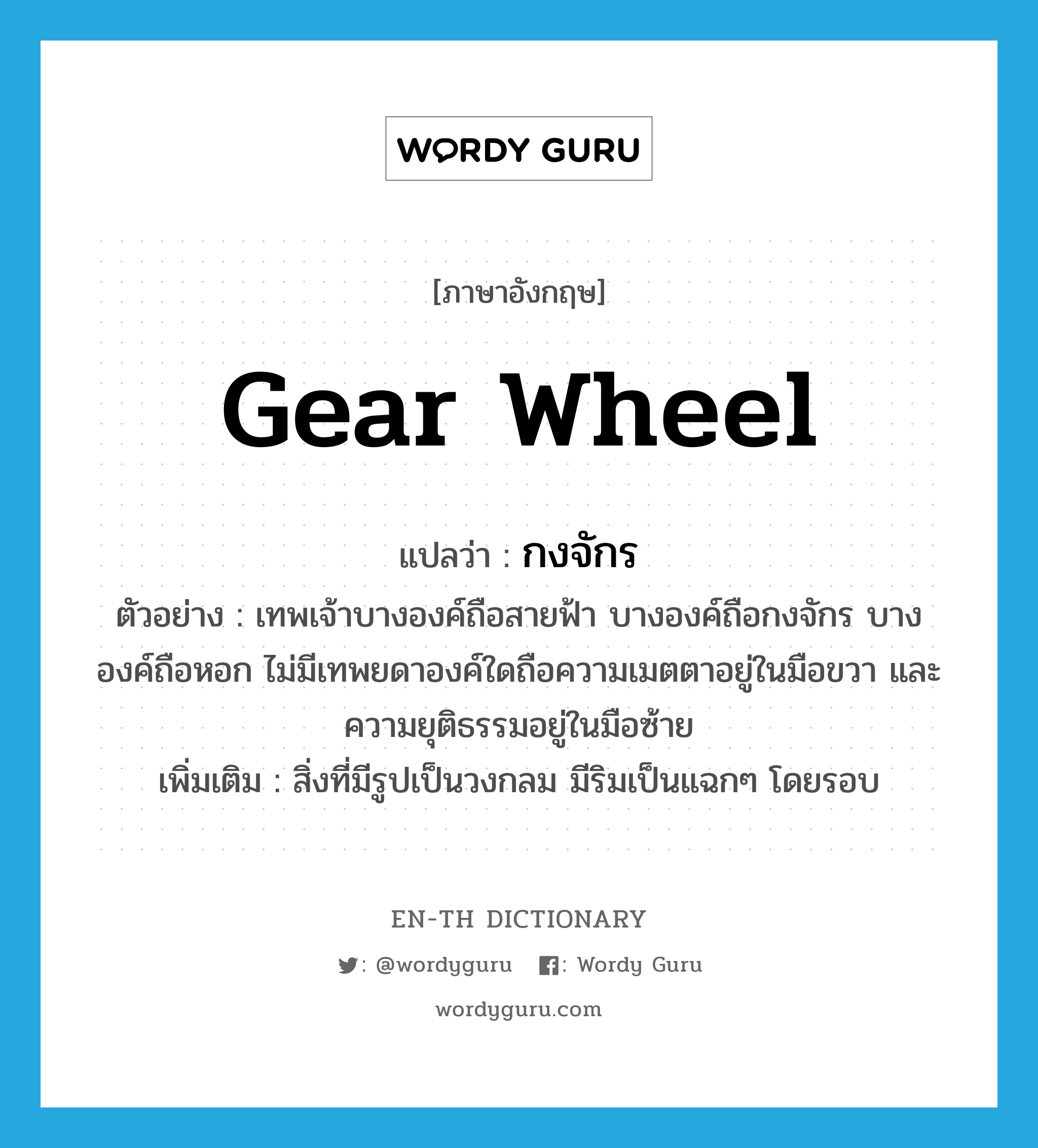 gear wheel แปลว่า?, คำศัพท์ภาษาอังกฤษ gear wheel แปลว่า กงจักร ประเภท N ตัวอย่าง เทพเจ้าบางองค์ถือสายฟ้า บางองค์ถือกงจักร บางองค์ถือหอก ไม่มีเทพยดาองค์ใดถือความเมตตาอยู่ในมือขวา และความยุติธรรมอยู่ในมือซ้าย เพิ่มเติม สิ่งที่มีรูปเป็นวงกลม มีริมเป็นแฉกๆ โดยรอบ หมวด N