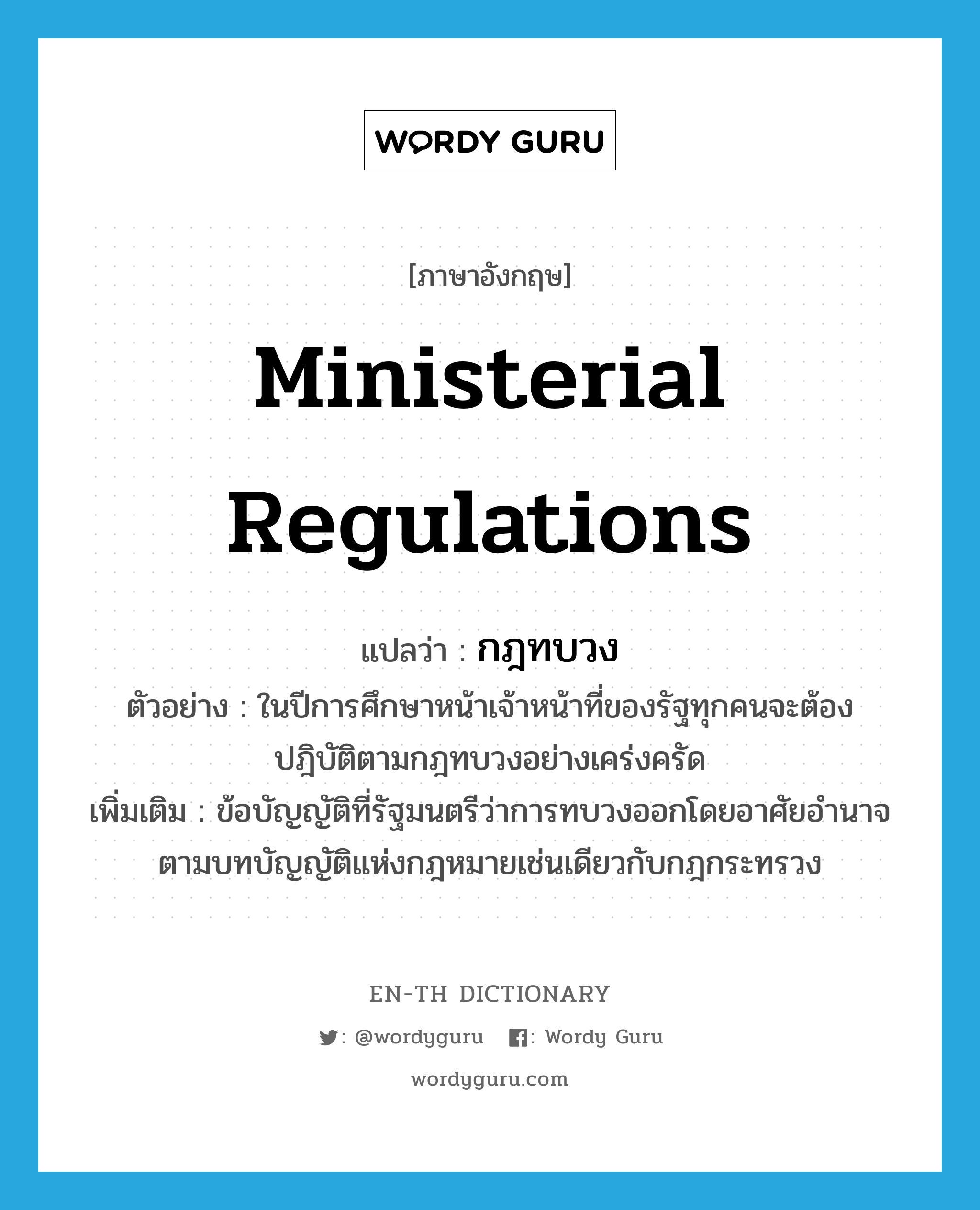 ministerial regulations แปลว่า?, คำศัพท์ภาษาอังกฤษ ministerial regulations แปลว่า กฎทบวง ประเภท N ตัวอย่าง ในปีการศึกษาหน้าเจ้าหน้าที่ของรัฐทุกคนจะต้องปฎิบัติตามกฎทบวงอย่างเคร่งครัด เพิ่มเติม ข้อบัญญัติที่รัฐมนตรีว่าการทบวงออกโดยอาศัยอำนาจตามบทบัญญัติแห่งกฎหมายเช่นเดียวกับกฎกระทรวง หมวด N