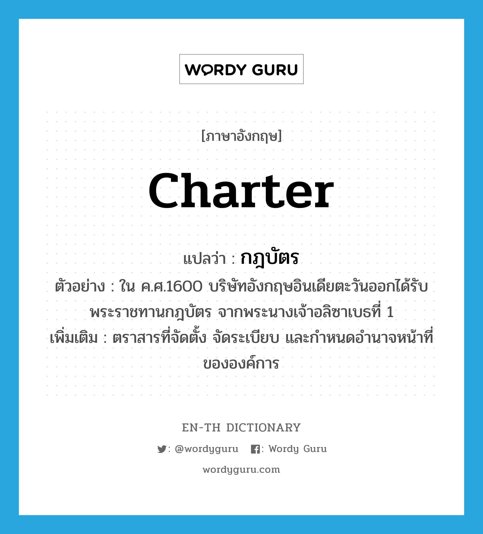 charter แปลว่า?, คำศัพท์ภาษาอังกฤษ charter แปลว่า กฎบัตร ประเภท N ตัวอย่าง ใน ค.ศ.1600 บริษัทอังกฤษอินเดียตะวันออกได้รับพระราชทานกฎบัตร จากพระนางเจ้าอลิซาเบธที่ 1 เพิ่มเติม ตราสารที่จัดตั้ง จัดระเบียบ และกำหนดอำนาจหน้าที่ขององค์การ หมวด N