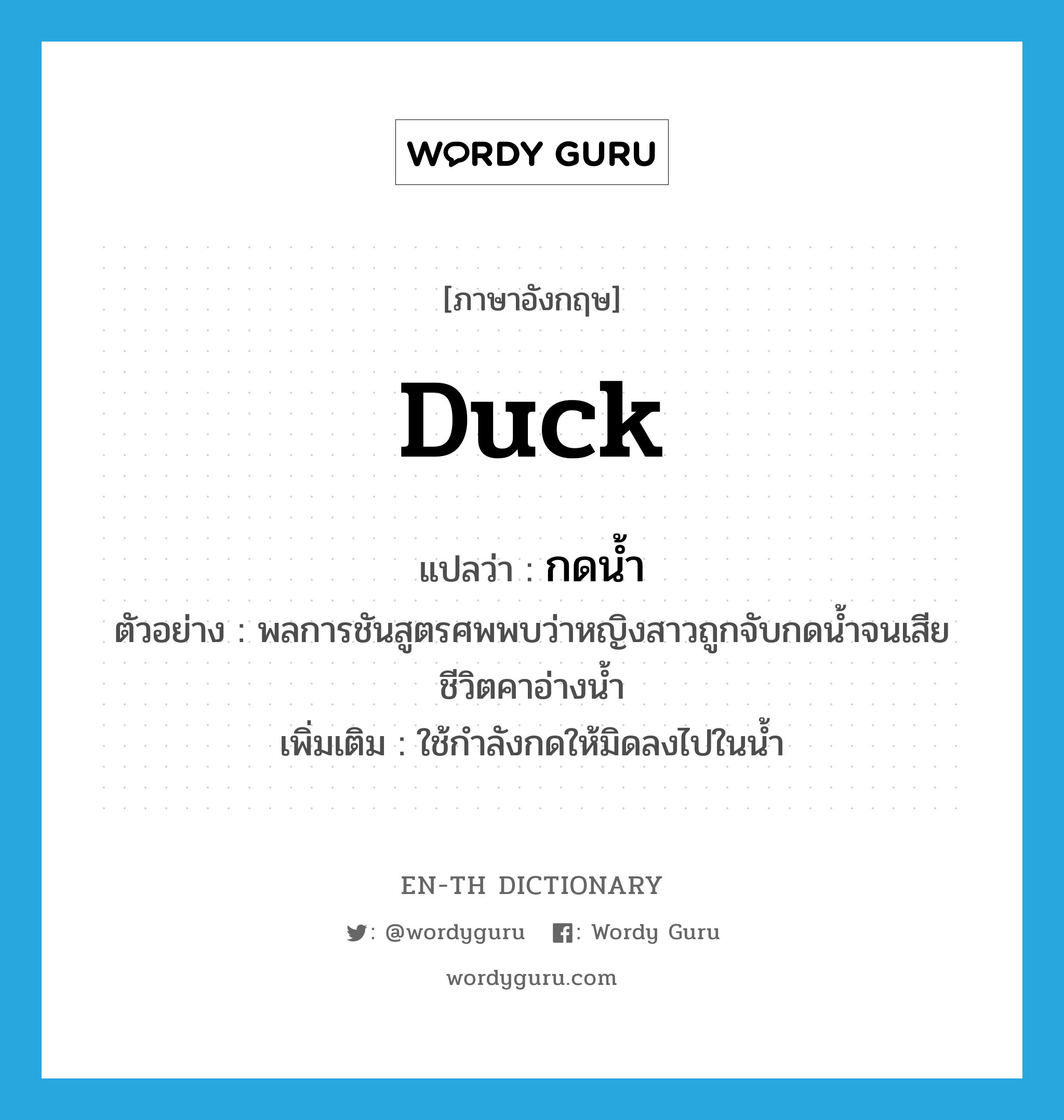 duck แปลว่า?, คำศัพท์ภาษาอังกฤษ duck แปลว่า กดน้ำ ประเภท V ตัวอย่าง พลการชันสูตรศพพบว่าหญิงสาวถูกจับกดน้ำจนเสียชีวิตคาอ่างน้ำ เพิ่มเติม ใช้กำลังกดให้มิดลงไปในน้ำ หมวด V