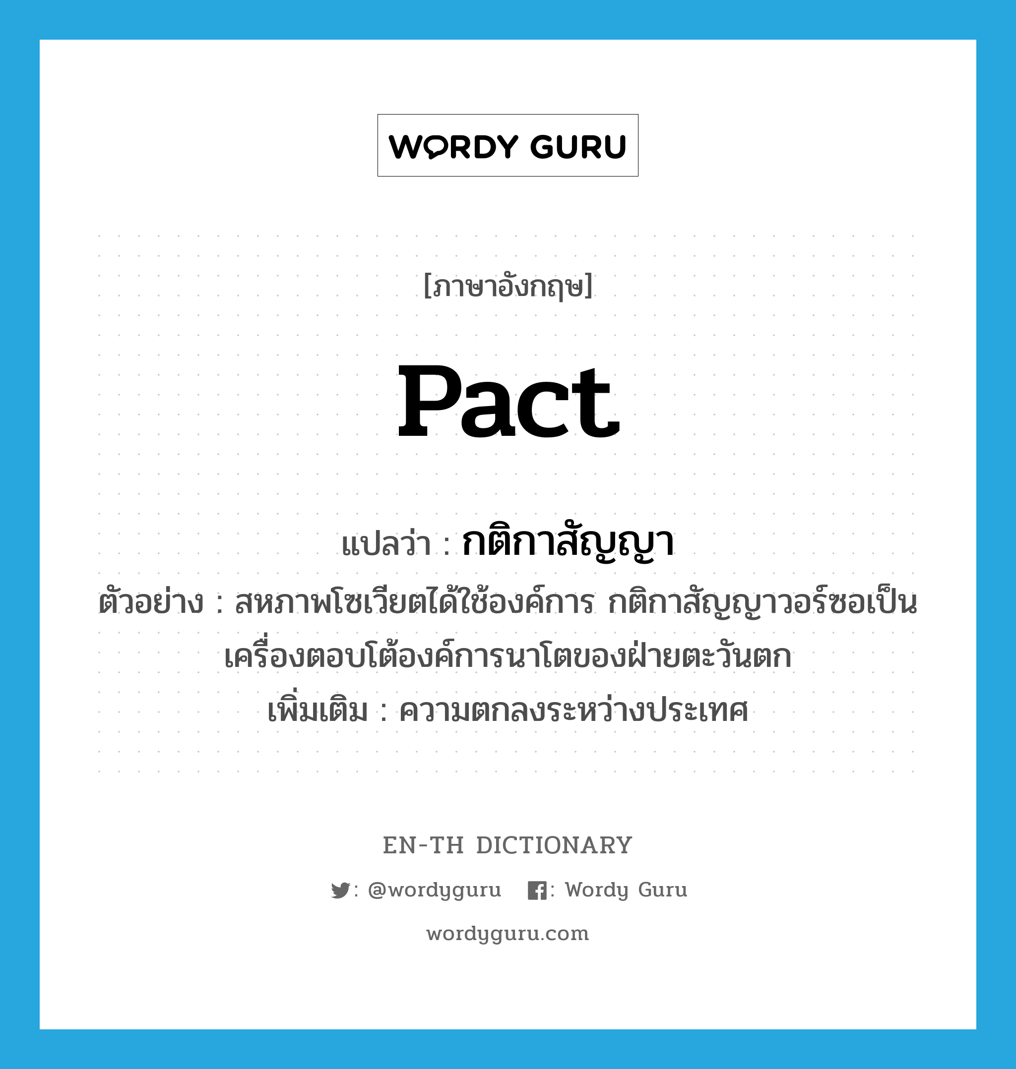 pact แปลว่า?, คำศัพท์ภาษาอังกฤษ pact แปลว่า กติกาสัญญา ประเภท N ตัวอย่าง สหภาพโซเวียตได้ใช้องค์การ กติกาสัญญาวอร์ซอเป็นเครื่องตอบโต้องค์การนาโตของฝ่ายตะวันตก เพิ่มเติม ความตกลงระหว่างประเทศ หมวด N