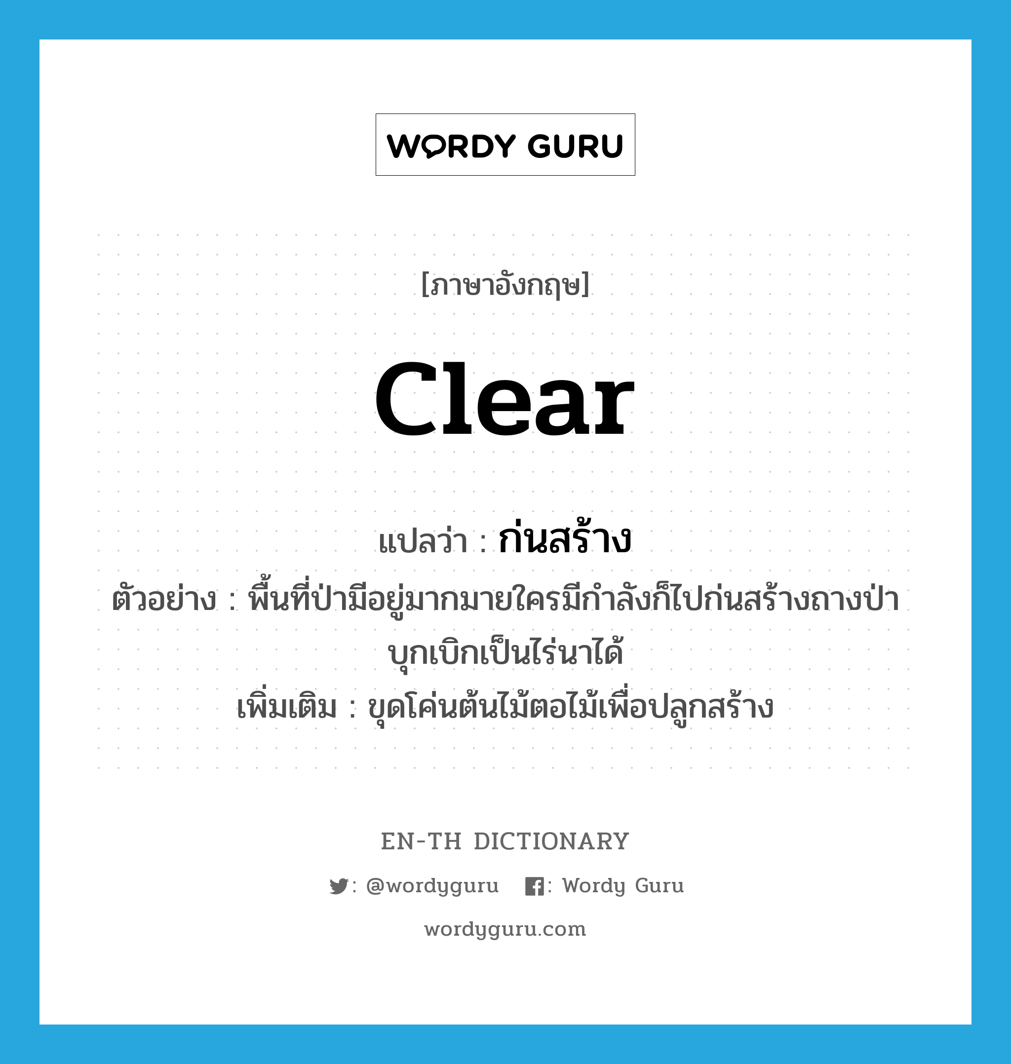 clear แปลว่า?, คำศัพท์ภาษาอังกฤษ clear แปลว่า ก่นสร้าง ประเภท V ตัวอย่าง พื้นที่ป่ามีอยู่มากมายใครมีกำลังก็ไปก่นสร้างถางป่าบุกเบิกเป็นไร่นาได้ เพิ่มเติม ขุดโค่นต้นไม้ตอไม้เพื่อปลูกสร้าง หมวด V