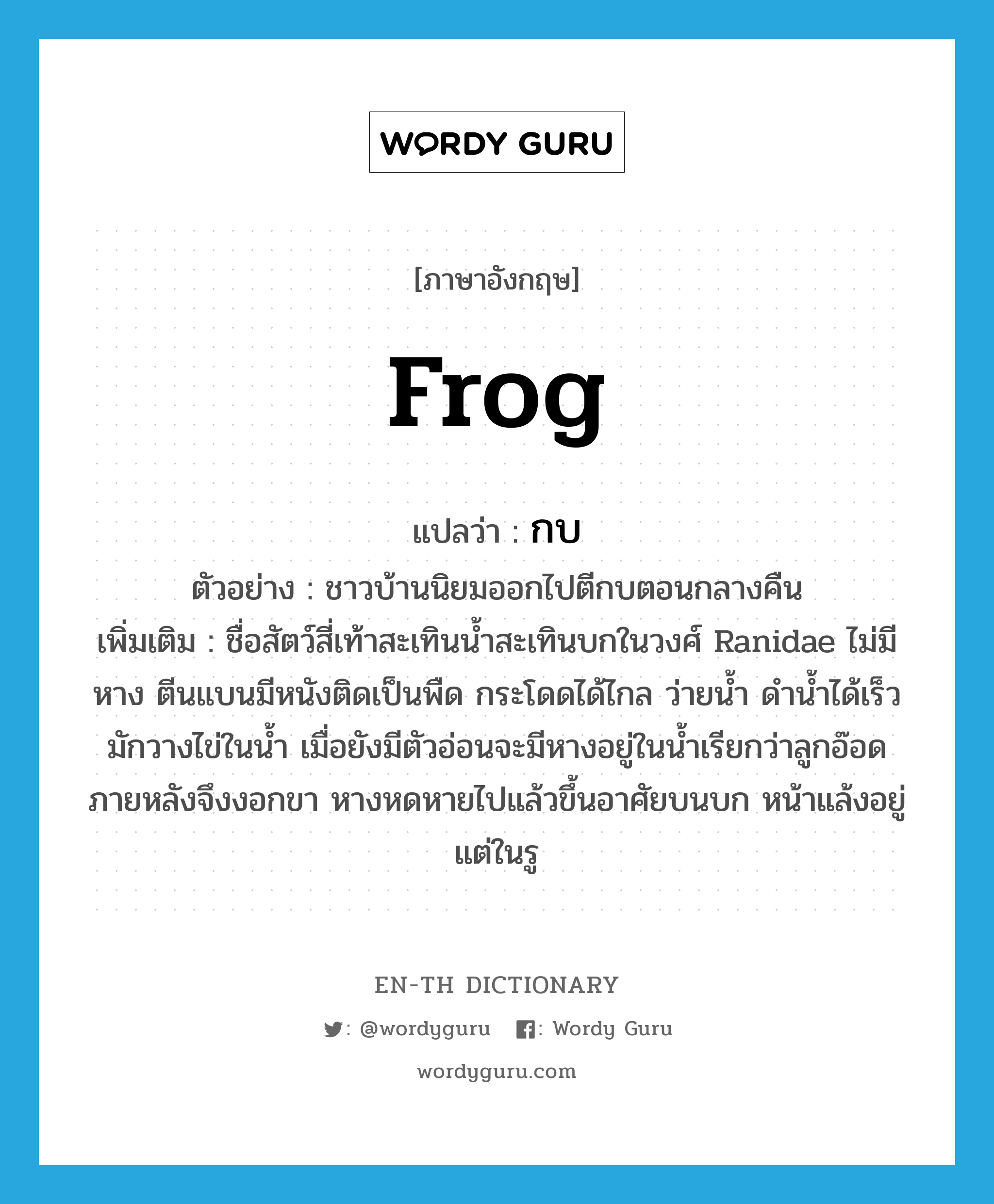 frog แปลว่า?, คำศัพท์ภาษาอังกฤษ frog แปลว่า กบ ประเภท N ตัวอย่าง ชาวบ้านนิยมออกไปตีกบตอนกลางคืน เพิ่มเติม ชื่อสัตว์สี่เท้าสะเทินน้ำสะเทินบกในวงศ์ Ranidae ไม่มีหาง ตีนแบนมีหนังติดเป็นพืด กระโดดได้ไกล ว่ายน้ำ ดำน้ำได้เร็ว มักวางไข่ในน้ำ เมื่อยังมีตัวอ่อนจะมีหางอยู่ในน้ำเรียกว่าลูกอ๊อด ภายหลังจึงงอกขา หางหดหายไปแล้วขึ้นอาศัยบนบก หน้าแล้งอยู่แต่ในรู หมวด N