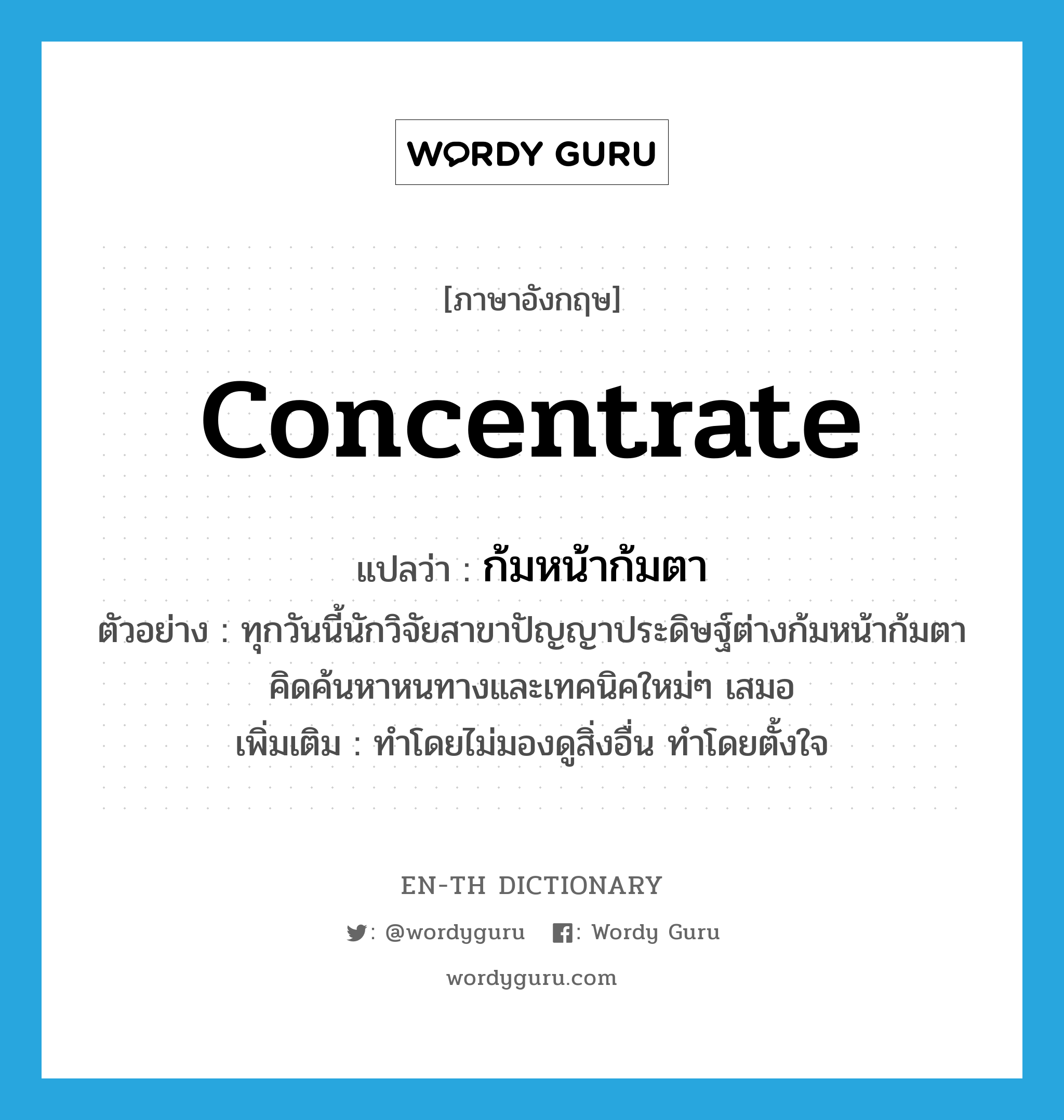 concentrate แปลว่า?, คำศัพท์ภาษาอังกฤษ concentrate แปลว่า ก้มหน้าก้มตา ประเภท V ตัวอย่าง ทุกวันนี้นักวิจัยสาขาปัญญาประดิษฐ์ต่างก้มหน้าก้มตาคิดค้นหาหนทางและเทคนิคใหม่ๆ เสมอ เพิ่มเติม ทำโดยไม่มองดูสิ่งอื่น ทำโดยตั้งใจ หมวด V