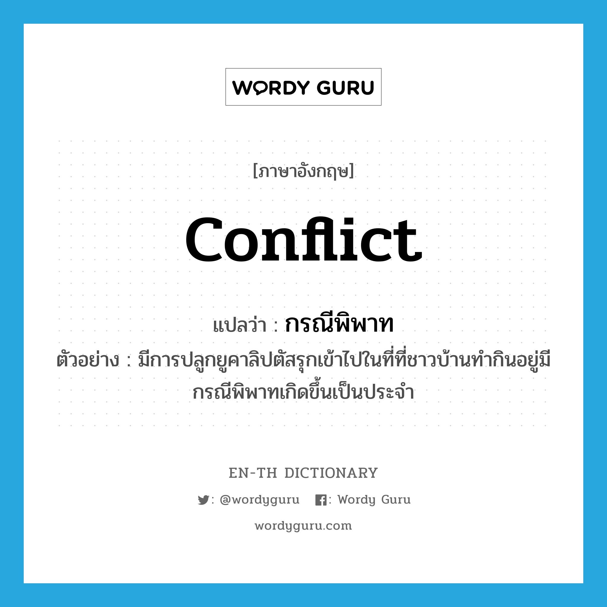 conflict แปลว่า?, คำศัพท์ภาษาอังกฤษ conflict แปลว่า กรณีพิพาท ประเภท N ตัวอย่าง มีการปลูกยูคาลิปตัสรุกเข้าไปในที่ที่ชาวบ้านทำกินอยู่มีกรณีพิพาทเกิดขึ้นเป็นประจำ หมวด N