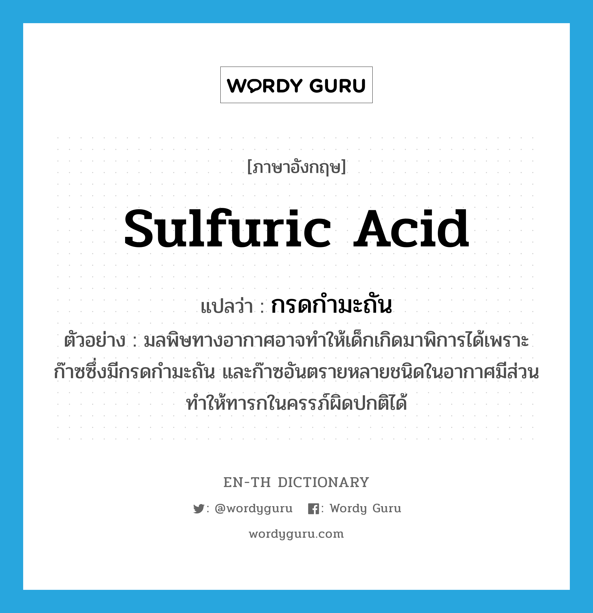 sulfuric acid แปลว่า?, คำศัพท์ภาษาอังกฤษ sulfuric acid แปลว่า กรดกำมะถัน ประเภท N ตัวอย่าง มลพิษทางอากาศอาจทำให้เด็กเกิดมาพิการได้เพราะก๊าซซึ่งมีกรดกำมะถัน และก๊าซอันตรายหลายชนิดในอากาศมีส่วนทำให้ทารกในครรภ์ผิดปกติได้ หมวด N