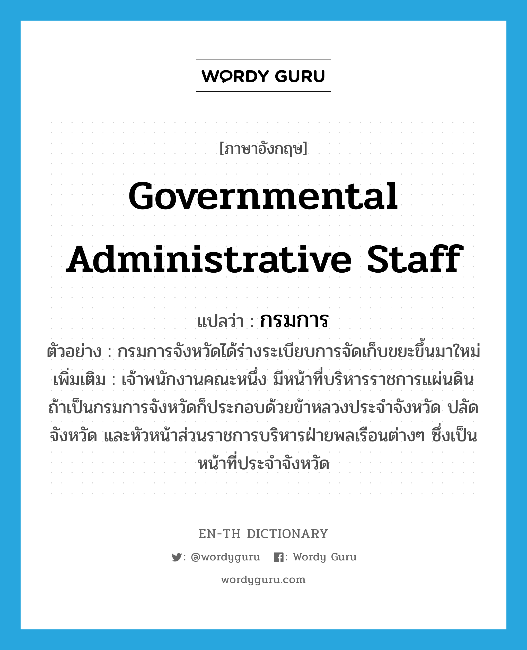 governmental administrative staff แปลว่า?, คำศัพท์ภาษาอังกฤษ governmental administrative staff แปลว่า กรมการ ประเภท N ตัวอย่าง กรมการจังหวัดได้ร่างระเบียบการจัดเก็บขยะขึ้นมาใหม่ เพิ่มเติม เจ้าพนักงานคณะหนึ่ง มีหน้าที่บริหารราชการแผ่นดิน ถ้าเป็นกรมการจังหวัดก็ประกอบด้วยข้าหลวงประจำจังหวัด ปลัดจังหวัด และหัวหน้าส่วนราชการบริหารฝ่ายพลเรือนต่างๆ ซึ่งเป็นหน้าที่ประจำจังหวัด หมวด N