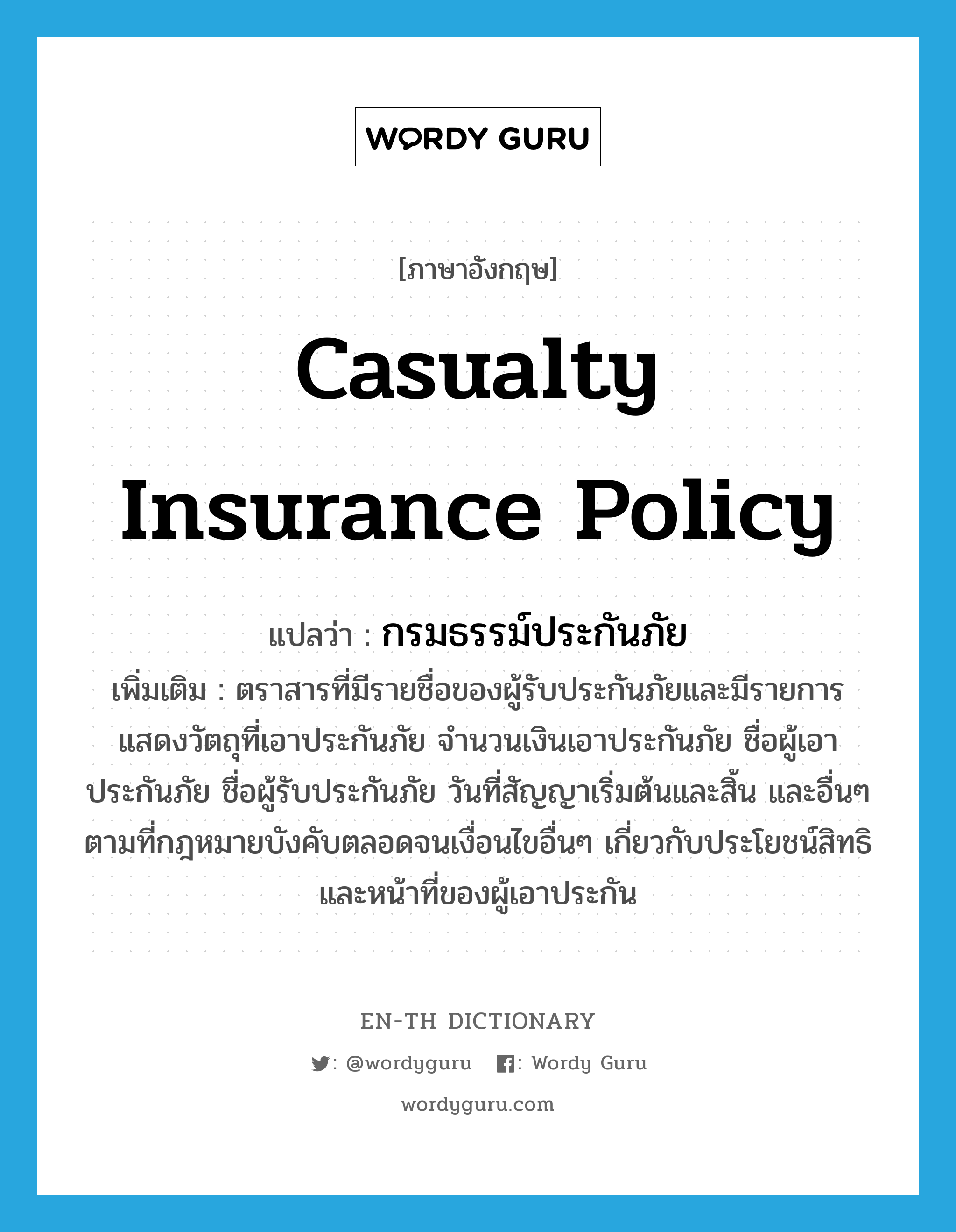 casualty insurance policy แปลว่า?, คำศัพท์ภาษาอังกฤษ casualty insurance policy แปลว่า กรมธรรม์ประกันภัย ประเภท N เพิ่มเติม ตราสารที่มีรายชื่อของผู้รับประกันภัยและมีรายการแสดงวัตถุที่เอาประกันภัย จำนวนเงินเอาประกันภัย ชื่อผู้เอาประกันภัย ชื่อผู้รับประกันภัย วันที่สัญญาเริ่มต้นและสิ้น และอื่นๆ ตามที่กฎหมายบังคับตลอดจนเงื่อนไขอื่นๆ เกี่ยวกับประโยชน์สิทธิและหน้าที่ของผู้เอาประกัน หมวด N