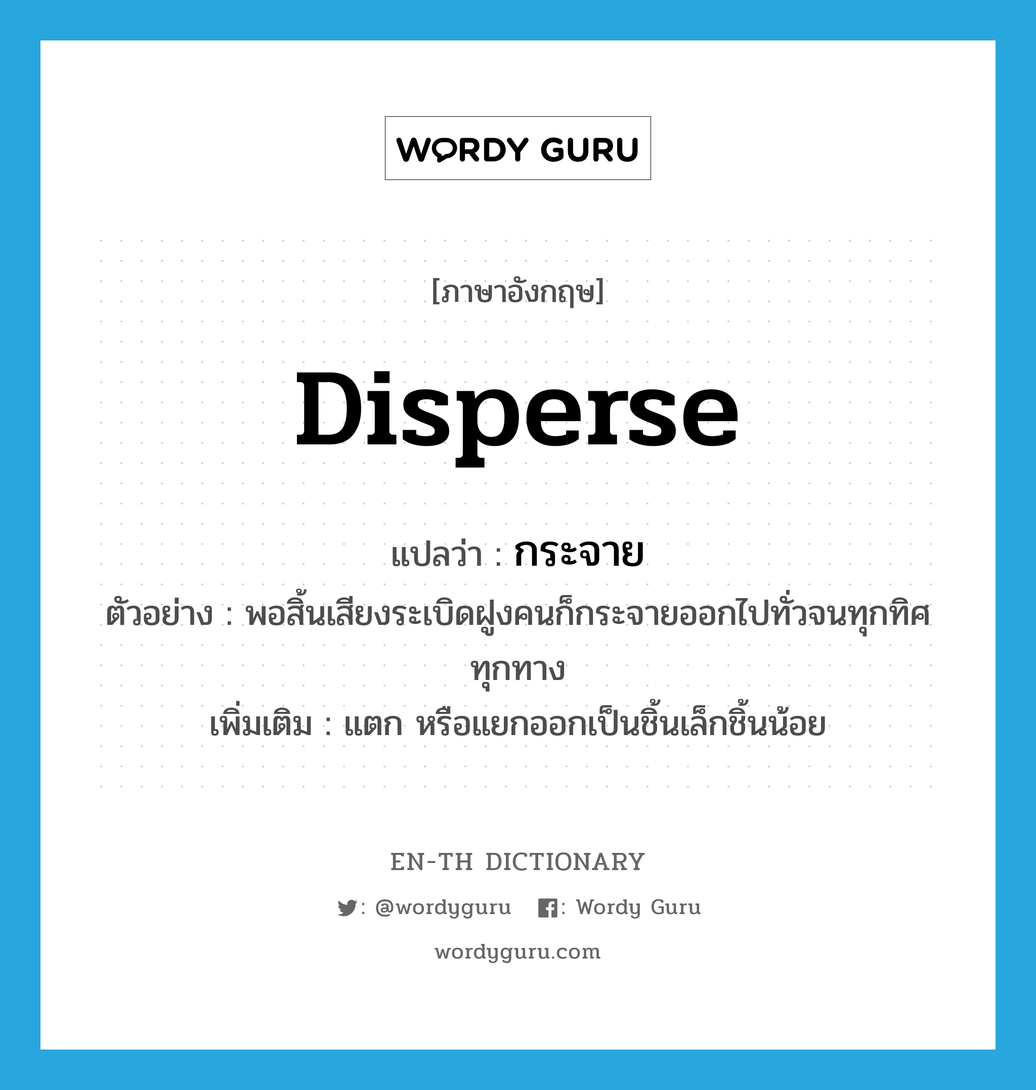 disperse แปลว่า?, คำศัพท์ภาษาอังกฤษ disperse แปลว่า กระจาย ประเภท V ตัวอย่าง พอสิ้นเสียงระเบิดฝูงคนก็กระจายออกไปทั่วจนทุกทิศทุกทาง เพิ่มเติม แตก หรือแยกออกเป็นชิ้นเล็กชิ้นน้อย หมวด V