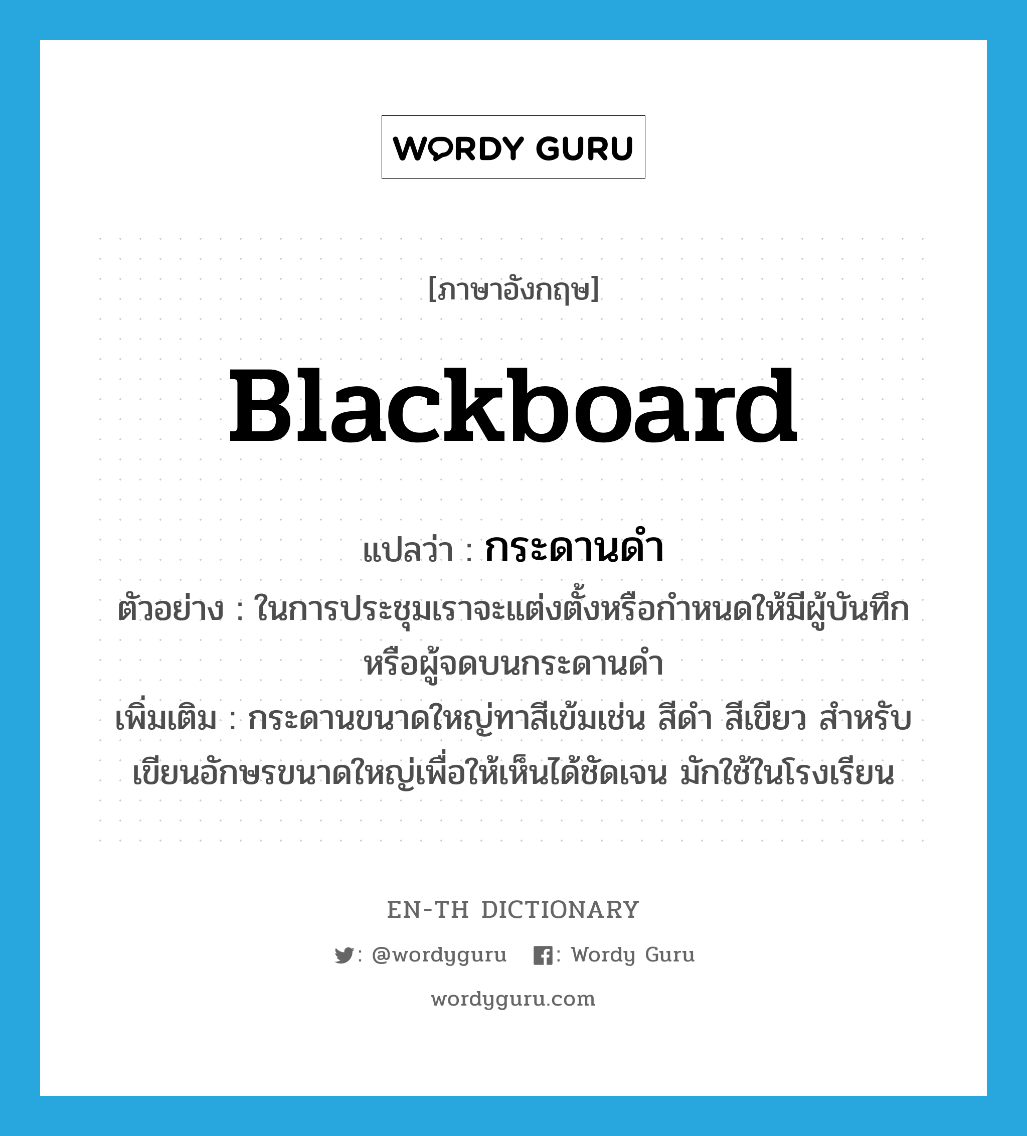 blackboard แปลว่า?, คำศัพท์ภาษาอังกฤษ blackboard แปลว่า กระดานดำ ประเภท N ตัวอย่าง ในการประชุมเราจะแต่งตั้งหรือกำหนดให้มีผู้บันทึกหรือผู้จดบนกระดานดำ เพิ่มเติม กระดานขนาดใหญ่ทาสีเข้มเช่น สีดำ สีเขียว สำหรับเขียนอักษรขนาดใหญ่เพื่อให้เห็นได้ชัดเจน มักใช้ในโรงเรียน หมวด N