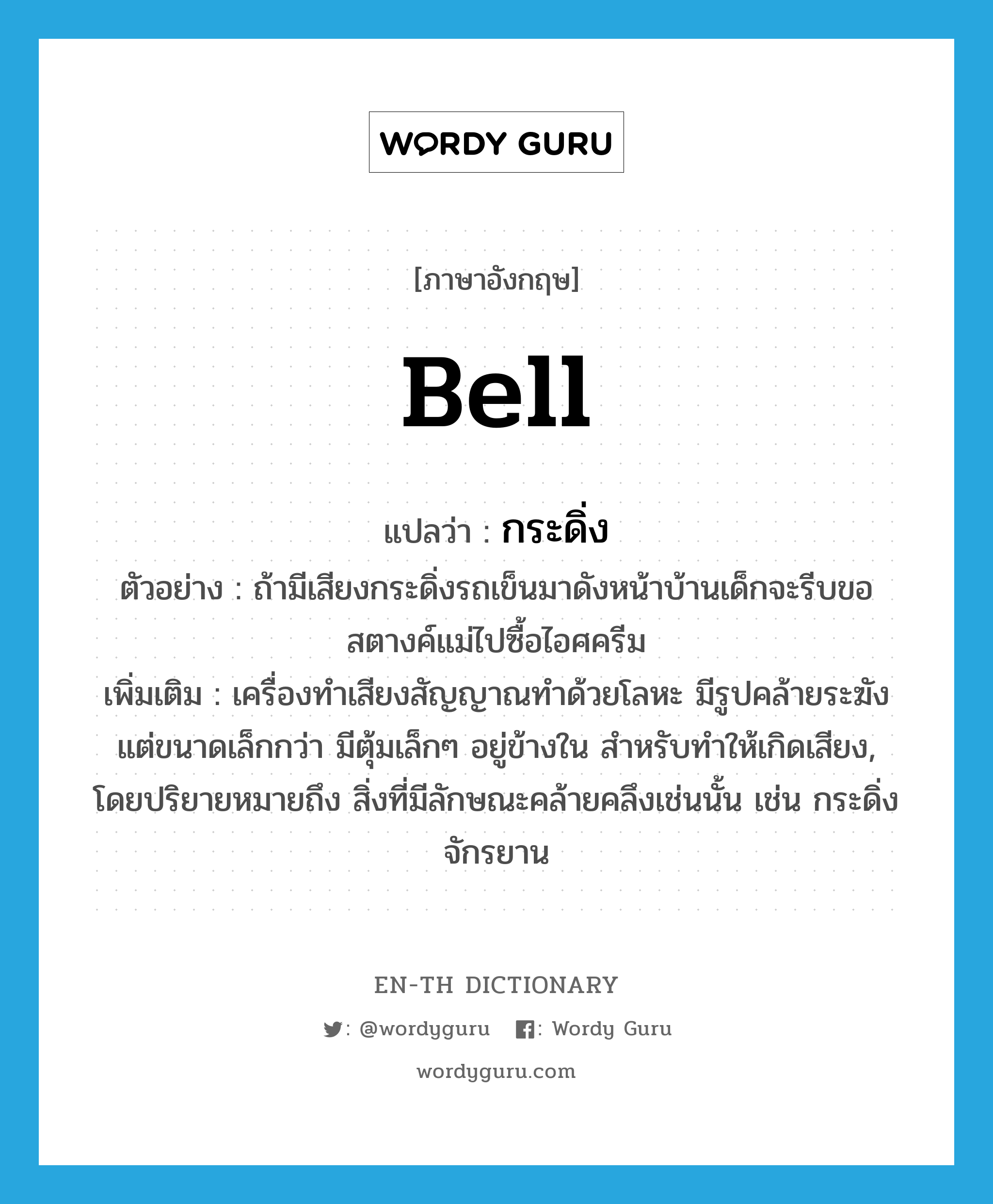 bell แปลว่า?, คำศัพท์ภาษาอังกฤษ bell แปลว่า กระดิ่ง ประเภท N ตัวอย่าง ถ้ามีเสียงกระดิ่งรถเข็นมาดังหน้าบ้านเด็กจะรีบขอสตางค์แม่ไปซื้อไอศครีม เพิ่มเติม เครื่องทำเสียงสัญญาณทำด้วยโลหะ มีรูปคล้ายระฆัง แต่ขนาดเล็กกว่า มีตุ้มเล็กๆ อยู่ข้างใน สำหรับทำให้เกิดเสียง, โดยปริยายหมายถึง สิ่งที่มีลักษณะคล้ายคลึงเช่นนั้น เช่น กระดิ่งจักรยาน หมวด N