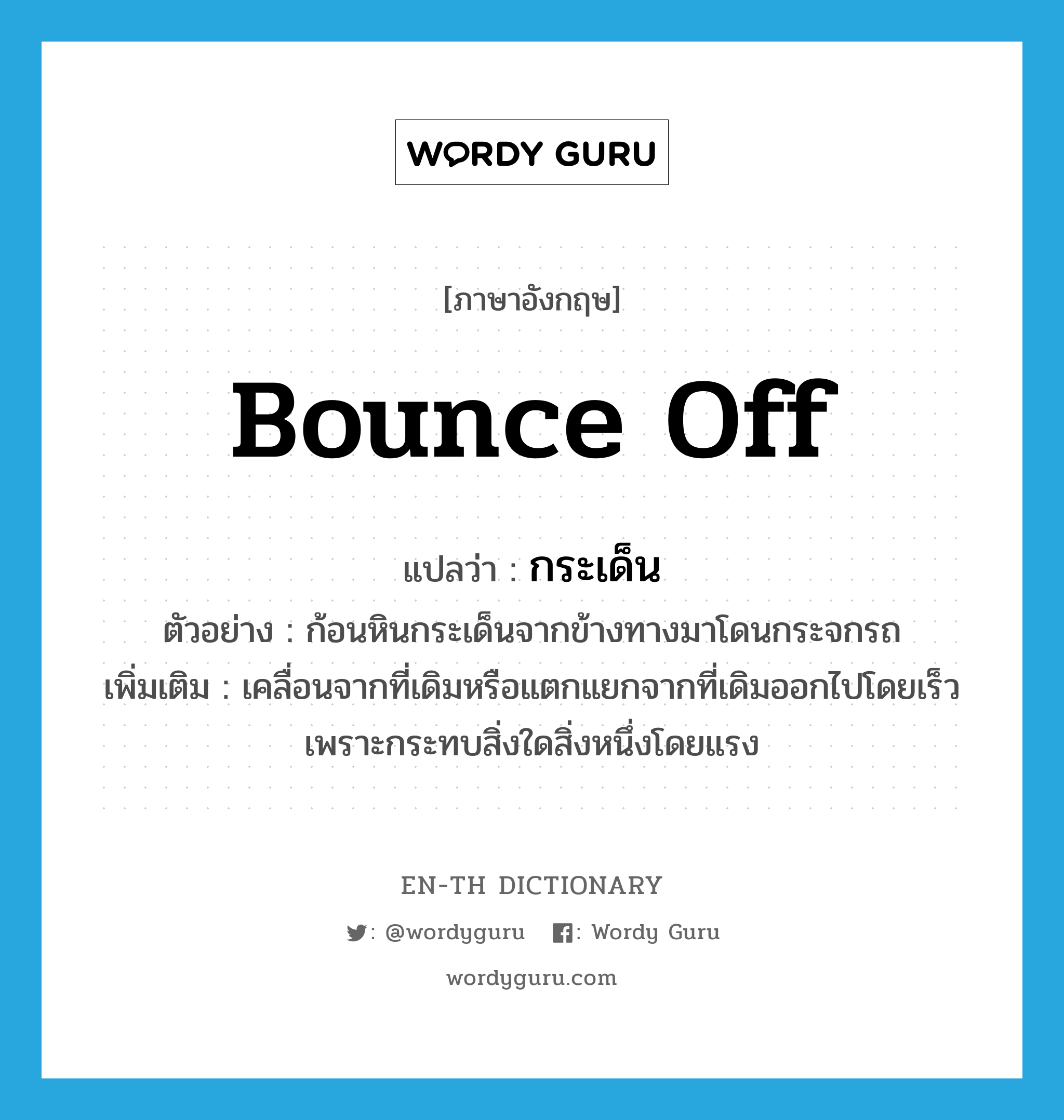 bounce off แปลว่า?, คำศัพท์ภาษาอังกฤษ bounce off แปลว่า กระเด็น ประเภท V ตัวอย่าง ก้อนหินกระเด็นจากข้างทางมาโดนกระจกรถ เพิ่มเติม เคลื่อนจากที่เดิมหรือแตกแยกจากที่เดิมออกไปโดยเร็ว เพราะกระทบสิ่งใดสิ่งหนึ่งโดยแรง หมวด V