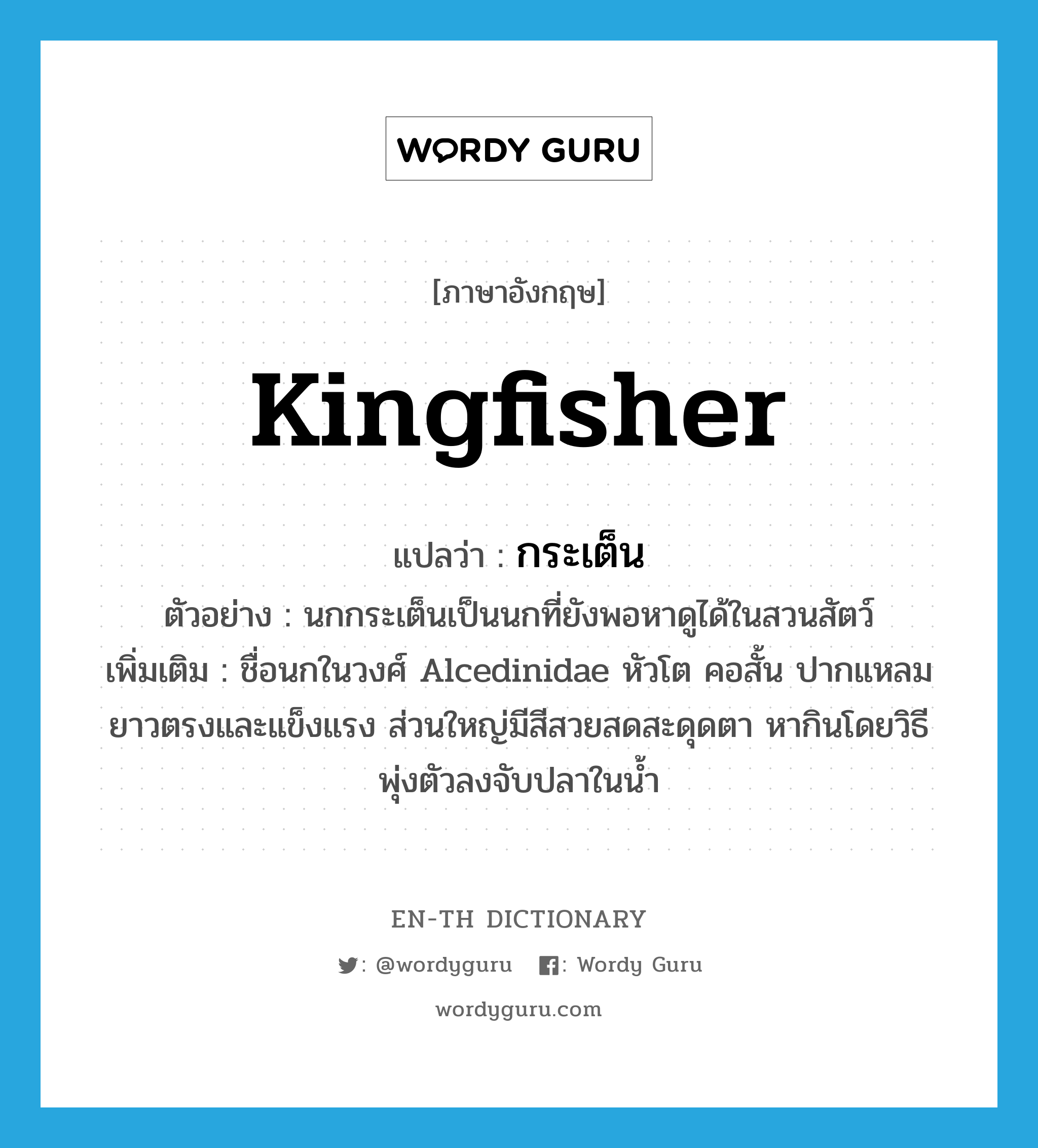 kingfisher แปลว่า?, คำศัพท์ภาษาอังกฤษ kingfisher แปลว่า กระเต็น ประเภท N ตัวอย่าง นกกระเต็นเป็นนกที่ยังพอหาดูได้ในสวนสัตว์ เพิ่มเติม ชื่อนกในวงศ์ Alcedinidae หัวโต คอสั้น ปากแหลมยาวตรงและแข็งแรง ส่วนใหญ่มีสีสวยสดสะดุดตา หากินโดยวิธีพุ่งตัวลงจับปลาในน้ำ หมวด N