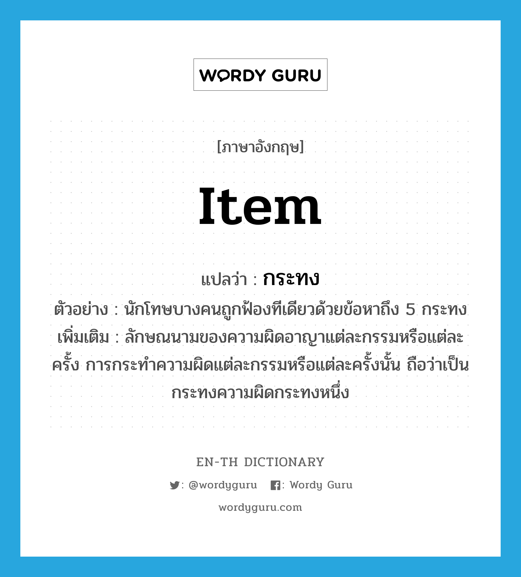 item แปลว่า?, คำศัพท์ภาษาอังกฤษ item แปลว่า กระทง ประเภท CLAS ตัวอย่าง นักโทษบางคนถูกฟ้องทีเดียวด้วยข้อหาถึง 5 กระทง เพิ่มเติม ลักษณนามของความผิดอาญาแต่ละกรรมหรือแต่ละครั้ง การกระทำความผิดแต่ละกรรมหรือแต่ละครั้งนั้น ถือว่าเป็นกระทงความผิดกระทงหนึ่ง หมวด CLAS