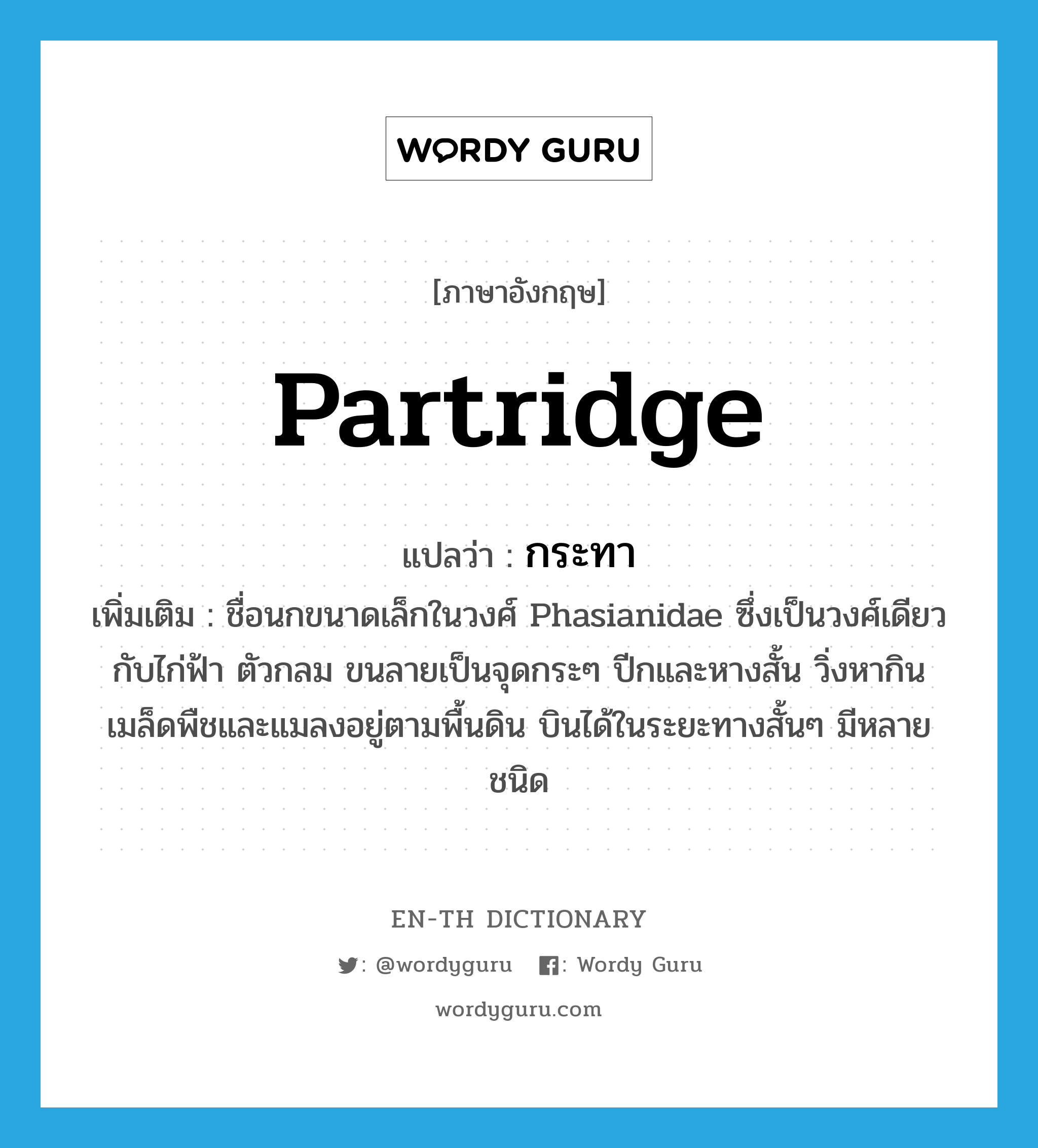 partridge แปลว่า?, คำศัพท์ภาษาอังกฤษ partridge แปลว่า กระทา ประเภท N เพิ่มเติม ชื่อนกขนาดเล็กในวงศ์ Phasianidae ซึ่งเป็นวงศ์เดียวกับไก่ฟ้า ตัวกลม ขนลายเป็นจุดกระๆ ปีกและหางสั้น วิ่งหากินเมล็ดพืชและแมลงอยู่ตามพื้นดิน บินได้ในระยะทางสั้นๆ มีหลายชนิด หมวด N