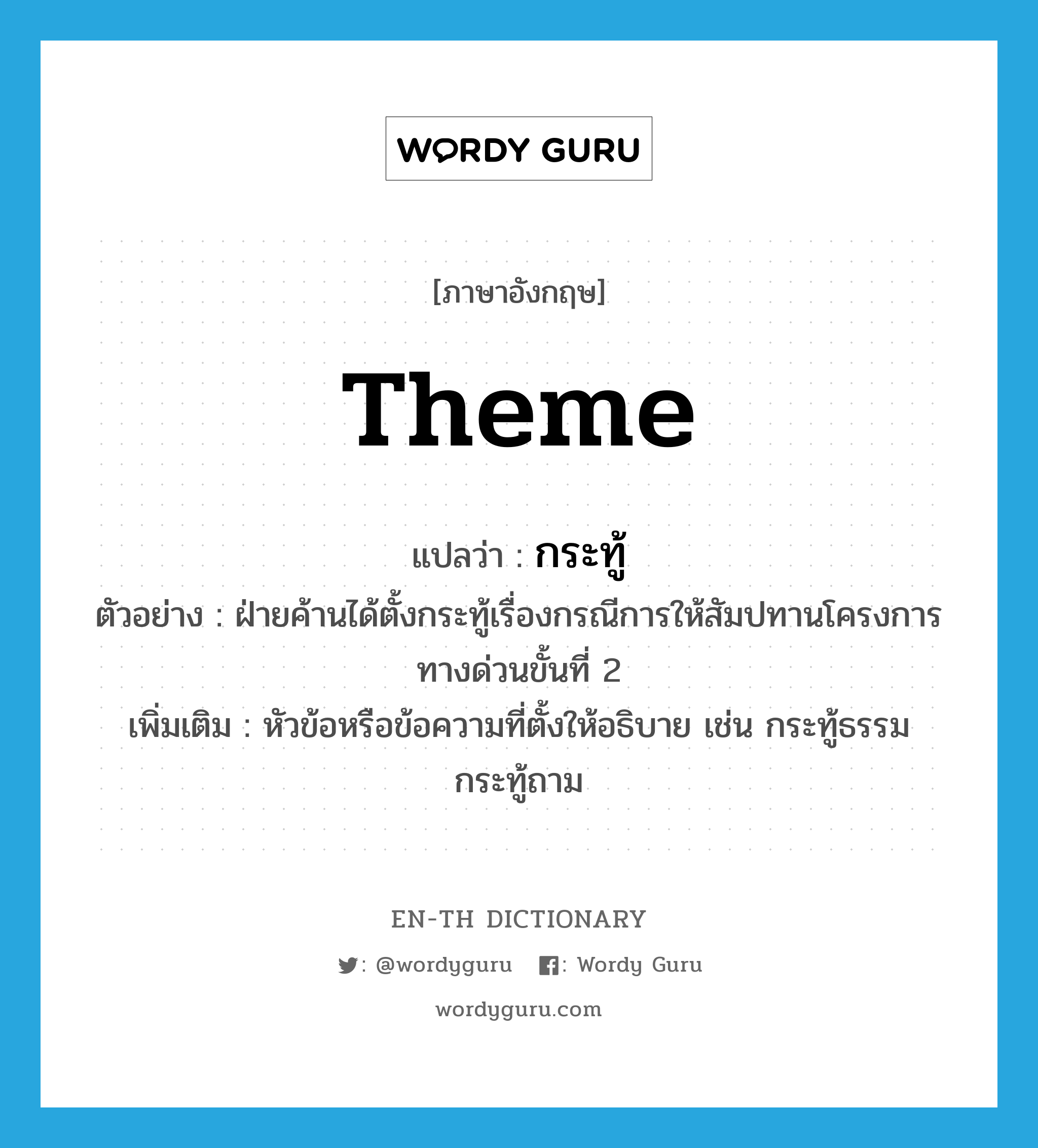 theme แปลว่า?, คำศัพท์ภาษาอังกฤษ theme แปลว่า กระทู้ ประเภท N ตัวอย่าง ฝ่ายค้านได้ตั้งกระทู้เรื่องกรณีการให้สัมปทานโครงการทางด่วนขั้นที่ 2 เพิ่มเติม หัวข้อหรือข้อความที่ตั้งให้อธิบาย เช่น กระทู้ธรรม กระทู้ถาม หมวด N