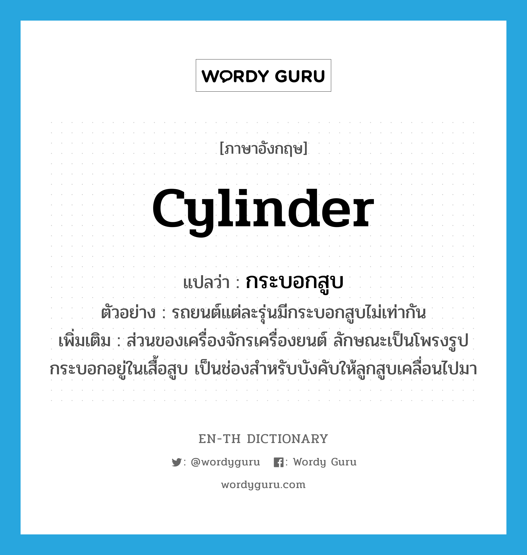 cylinder แปลว่า?, คำศัพท์ภาษาอังกฤษ cylinder แปลว่า กระบอกสูบ ประเภท N ตัวอย่าง รถยนต์แต่ละรุ่นมีกระบอกสูบไม่เท่ากัน เพิ่มเติม ส่วนของเครื่องจักรเครื่องยนต์ ลักษณะเป็นโพรงรูปกระบอกอยู่ในเสื้อสูบ เป็นช่องสำหรับบังคับให้ลูกสูบเคลื่อนไปมา หมวด N