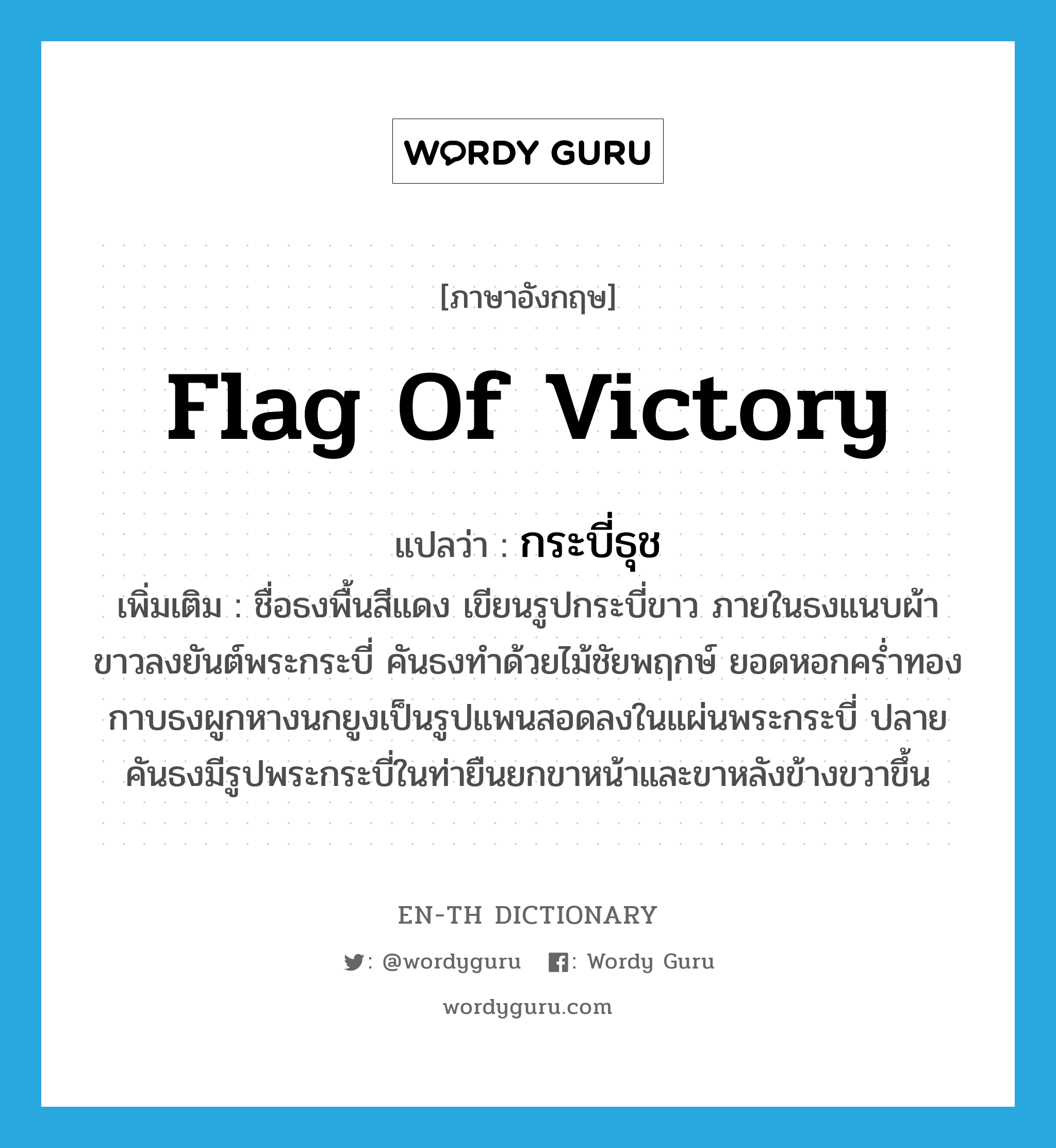 flag of victory แปลว่า?, คำศัพท์ภาษาอังกฤษ flag of victory แปลว่า กระบี่ธุช ประเภท N เพิ่มเติม ชื่อธงพื้นสีแดง เขียนรูปกระบี่ขาว ภายในธงแนบผ้าขาวลงยันต์พระกระบี่ คันธงทำด้วยไม้ชัยพฤกษ์ ยอดหอกคร่ำทอง กาบธงผูกหางนกยูงเป็นรูปแพนสอดลงในแผ่นพระกระบี่ ปลายคันธงมีรูปพระกระบี่ในท่ายืนยกขาหน้าและขาหลังข้างขวาขึ้น หมวด N