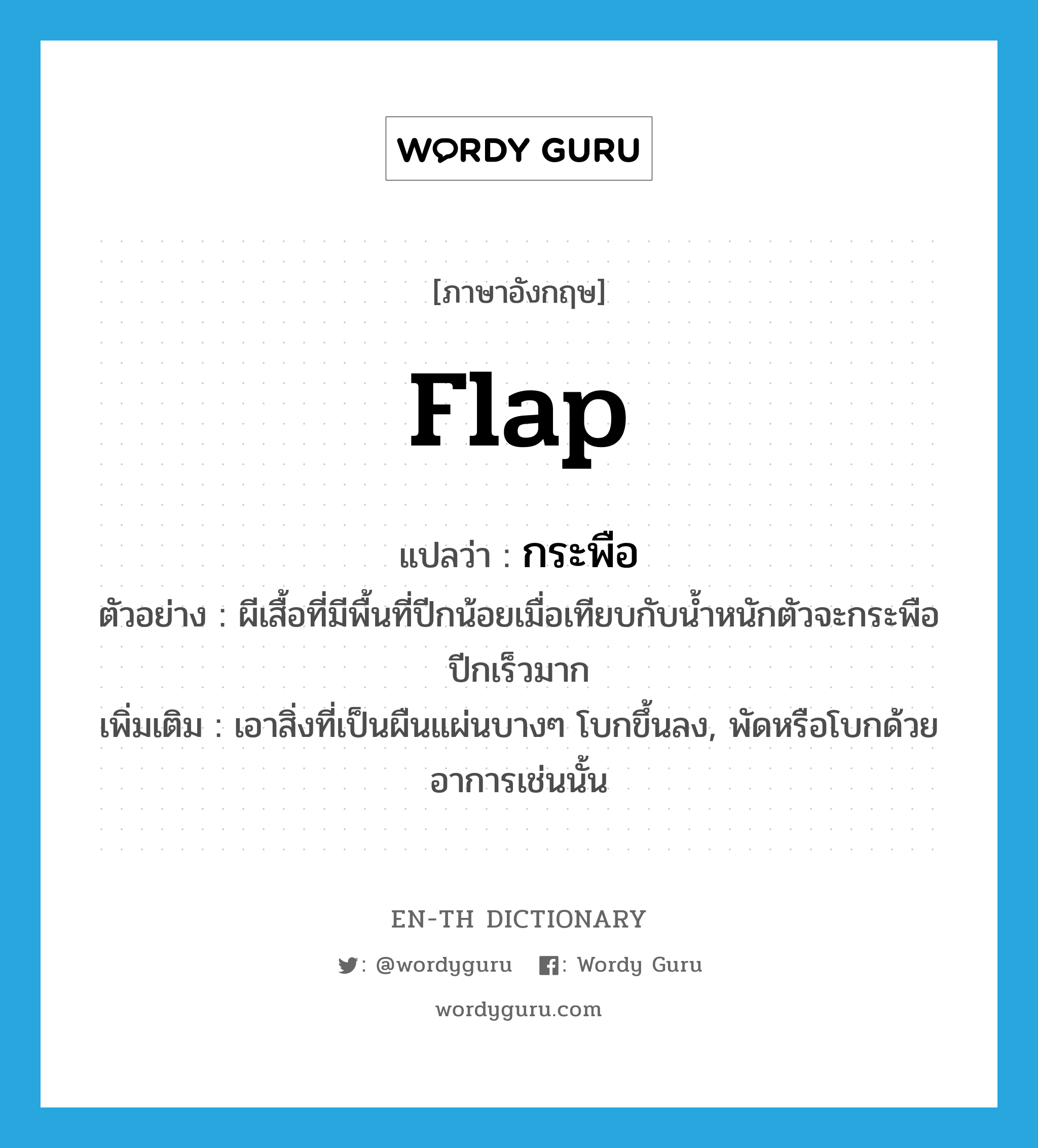 flap แปลว่า?, คำศัพท์ภาษาอังกฤษ flap แปลว่า กระพือ ประเภท V ตัวอย่าง ผีเสื้อที่มีพื้นที่ปีกน้อยเมื่อเทียบกับน้ำหนักตัวจะกระพือปีกเร็วมาก เพิ่มเติม เอาสิ่งที่เป็นผืนแผ่นบางๆ โบกขึ้นลง, พัดหรือโบกด้วยอาการเช่นนั้น หมวด V