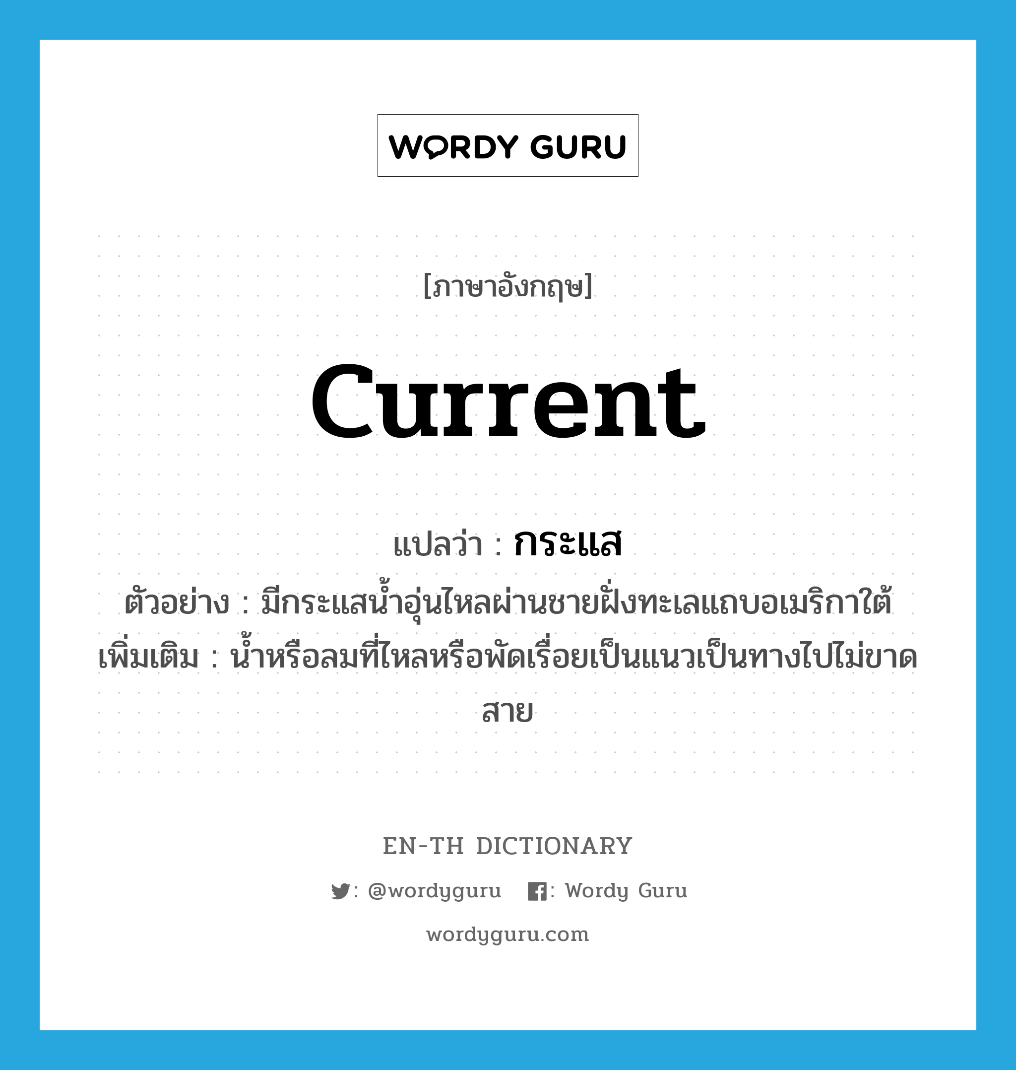 current แปลว่า?, คำศัพท์ภาษาอังกฤษ current แปลว่า กระแส ประเภท N ตัวอย่าง มีกระแสน้ำอุ่นไหลผ่านชายฝั่งทะเลแถบอเมริกาใต้ เพิ่มเติม น้ำหรือลมที่ไหลหรือพัดเรื่อยเป็นแนวเป็นทางไปไม่ขาดสาย หมวด N