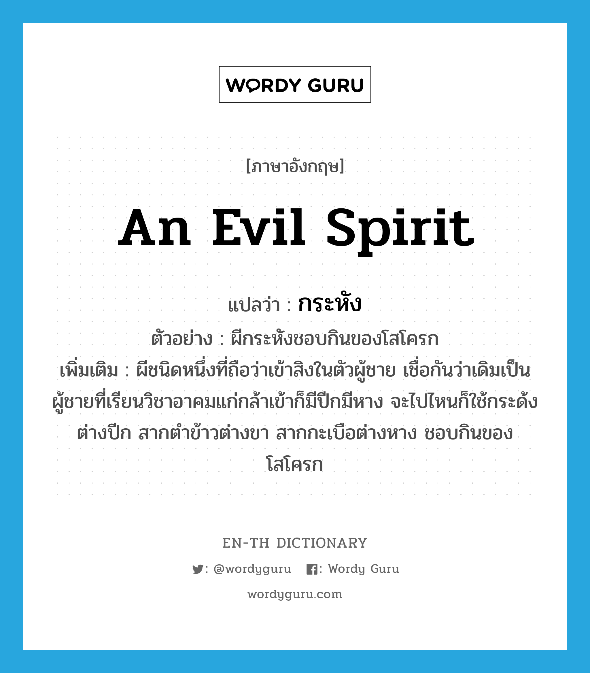 an evil spirit แปลว่า?, คำศัพท์ภาษาอังกฤษ an evil spirit แปลว่า กระหัง ประเภท N ตัวอย่าง ผีกระหังชอบกินของโสโครก เพิ่มเติม ผีชนิดหนึ่งที่ถือว่าเข้าสิงในตัวผู้ชาย เชื่อกันว่าเดิมเป็นผู้ชายที่เรียนวิชาอาคมแก่กล้าเข้าก็มีปีกมีหาง จะไปไหนก็ใช้กระด้งต่างปีก สากตำข้าวต่างขา สากกะเบือต่างหาง ชอบกินของโสโครก หมวด N