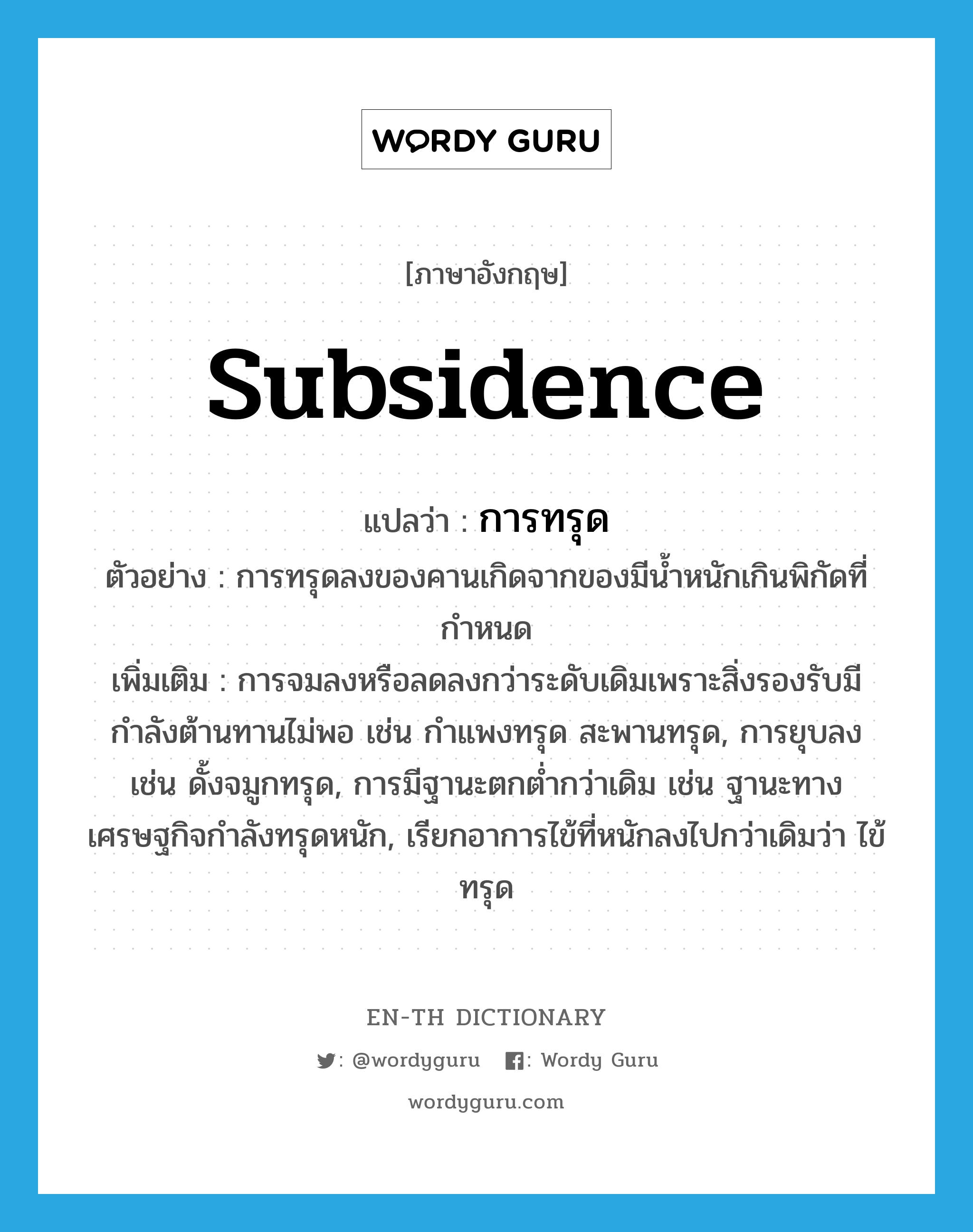 subsidence แปลว่า?, คำศัพท์ภาษาอังกฤษ subsidence แปลว่า การทรุด ประเภท N ตัวอย่าง การทรุดลงของคานเกิดจากของมีน้ำหนักเกินพิกัดที่กำหนด เพิ่มเติม การจมลงหรือลดลงกว่าระดับเดิมเพราะสิ่งรองรับมีกำลังต้านทานไม่พอ เช่น กำแพงทรุด สะพานทรุด, การยุบลง เช่น ดั้งจมูกทรุด, การมีฐานะตกต่ำกว่าเดิม เช่น ฐานะทางเศรษฐกิจกำลังทรุดหนัก, เรียกอาการไข้ที่หนักลงไปกว่าเดิมว่า ไข้ทรุด หมวด N